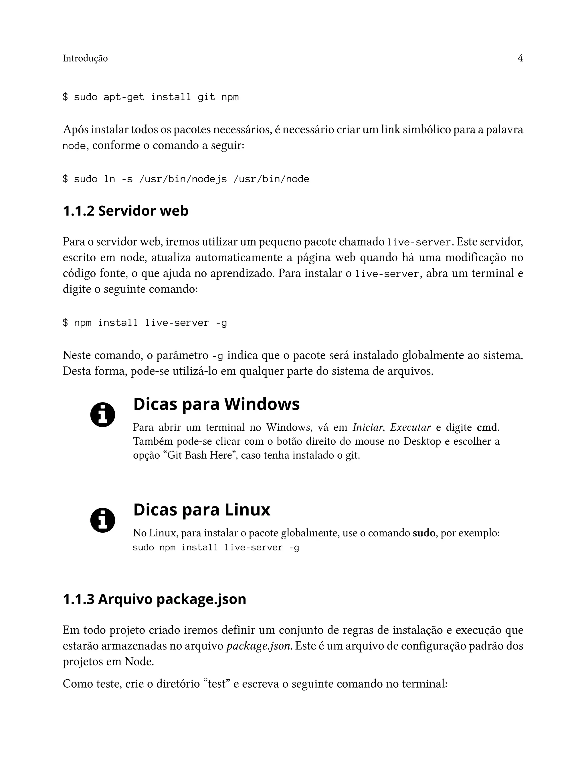 Introdução 4
$ sudo apt-get install git npm
Após instalar todos os pacotes necessários, é necessário criar um link simbólico para a palavra
node, conforme o comando a seguir:
$ sudo ln -s /usr/bin/nodejs /usr/bin/node
1.1.2 Servidor web
Para o servidor web, iremos utilizar um pequeno pacote chamado live-server. Este servidor,
escrito em node, atualiza automaticamente a página web quando há uma modificação no
código fonte, o que ajuda no aprendizado. Para instalar o live-server, abra um terminal e
digite o seguinte comando:
$ npm install live-server -g
Neste comando, o parâmetro -g indica que o pacote será instalado globalmente ao sistema.
Desta forma, pode-se utilizá-lo em qualquer parte do sistema de arquivos.
Dicas para Windows
Para abrir um terminal no Windows, vá em Iniciar, Executar e digite cmd.
Também pode-se clicar com o botão direito do mouse no Desktop e escolher a
opção “Git Bash Here”, caso tenha instalado o git.
Dicas para Linux
No Linux, para instalar o pacote globalmente, use o comando sudo, por exemplo:
sudo npm install live-server -g
1.1.3 Arquivo package.json
Em todo projeto criado iremos definir um conjunto de regras de instalação e execução que
estarão armazenadas no arquivo package.json. Este é um arquivo de configuração padrão dos
projetos em Node.
Como teste, crie o diretório “test” e escreva o seguinte comando no terminal:
 