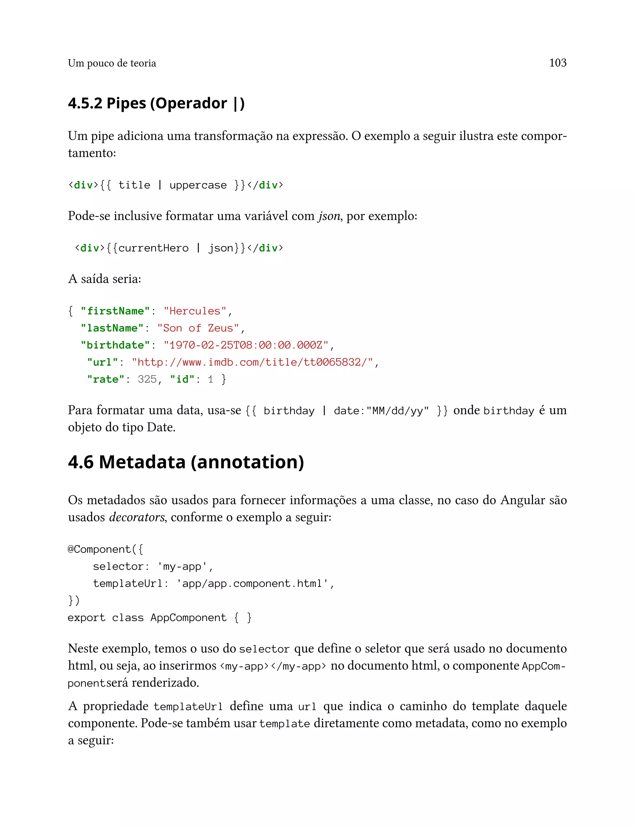 Um pouco de teoria 103
4.5.2 Pipes (Operador |)
Um pipe adiciona uma transformação na expressão. O exemplo a seguir ilustra este compor-
tamento:
<div>{{ title | uppercase }}</div>
Pode-se inclusive formatar uma variável com json, por exemplo:
<div>{{currentHero | json}}</div>
A saída seria:
{ "firstName": "Hercules",
"lastName": "Son of Zeus",
"birthdate": "1970-02-25T08:00:00.000Z",
"url": "http://www.imdb.com/title/tt0065832/",
"rate": 325, "id": 1 }
Para formatar uma data, usa-se {{ birthday | date:"MM/dd/yy" }} onde birthday é um
objeto do tipo Date.
4.6 Metadata (annotation)
Os metadados são usados para fornecer informações a uma classe, no caso do Angular são
usados decorators, conforme o exemplo a seguir:
@Component({
selector: 'my-app',
templateUrl: 'app/app.component.html',
})
export class AppComponent { }
Neste exemplo, temos o uso do selector que define o seletor que será usado no documento
html, ou seja, ao inserirmos <my-app></my-app> no documento html, o componente AppCom-
ponentserá renderizado.
A propriedade templateUrl define uma url que indica o caminho do template daquele
componente. Pode-se também usar template diretamente como metadata, como no exemplo
a seguir:
 
