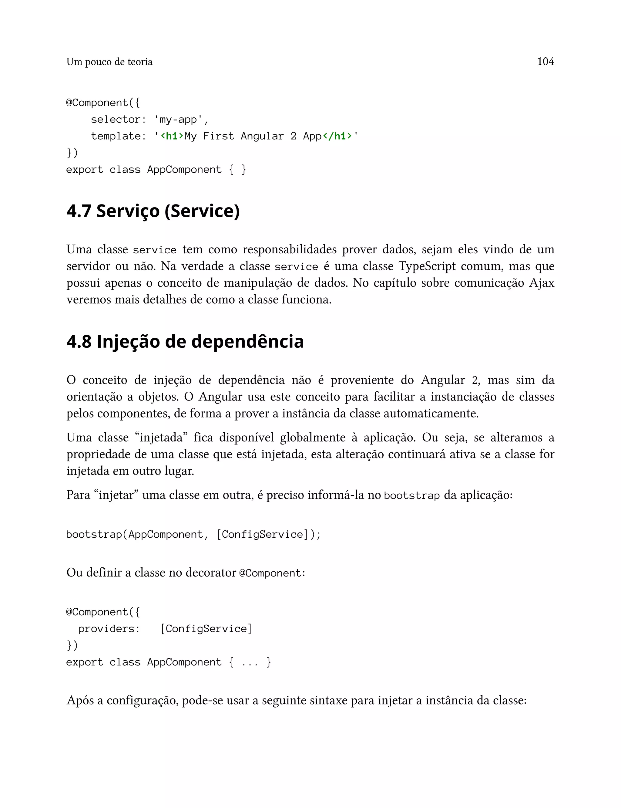 Um pouco de teoria 104
@Component({
selector: 'my-app',
template: '<h1>My First Angular 2 App</h1>'
})
export class AppComponent { }
4.7 Serviço (Service)
Uma classe service tem como responsabilidades prover dados, sejam eles vindo de um
servidor ou não. Na verdade a classe service é uma classe TypeScript comum, mas que
possui apenas o conceito de manipulação de dados. No capítulo sobre comunicação Ajax
veremos mais detalhes de como a classe funciona.
4.8 Injeção de dependência
O conceito de injeção de dependência não é proveniente do Angular 2, mas sim da
orientação a objetos. O Angular usa este conceito para facilitar a instanciação de classes
pelos componentes, de forma a prover a instância da classe automaticamente.
Uma classe “injetada” fica disponível globalmente à aplicação. Ou seja, se alteramos a
propriedade de uma classe que está injetada, esta alteração continuará ativa se a classe for
injetada em outro lugar.
Para “injetar” uma classe em outra, é preciso informá-la no bootstrap da aplicação:
bootstrap(AppComponent, [ConfigService]);
Ou definir a classe no decorator @Component:
@Component({
providers: [ConfigService]
})
export class AppComponent { ... }
Após a configuração, pode-se usar a seguinte sintaxe para injetar a instância da classe:
 