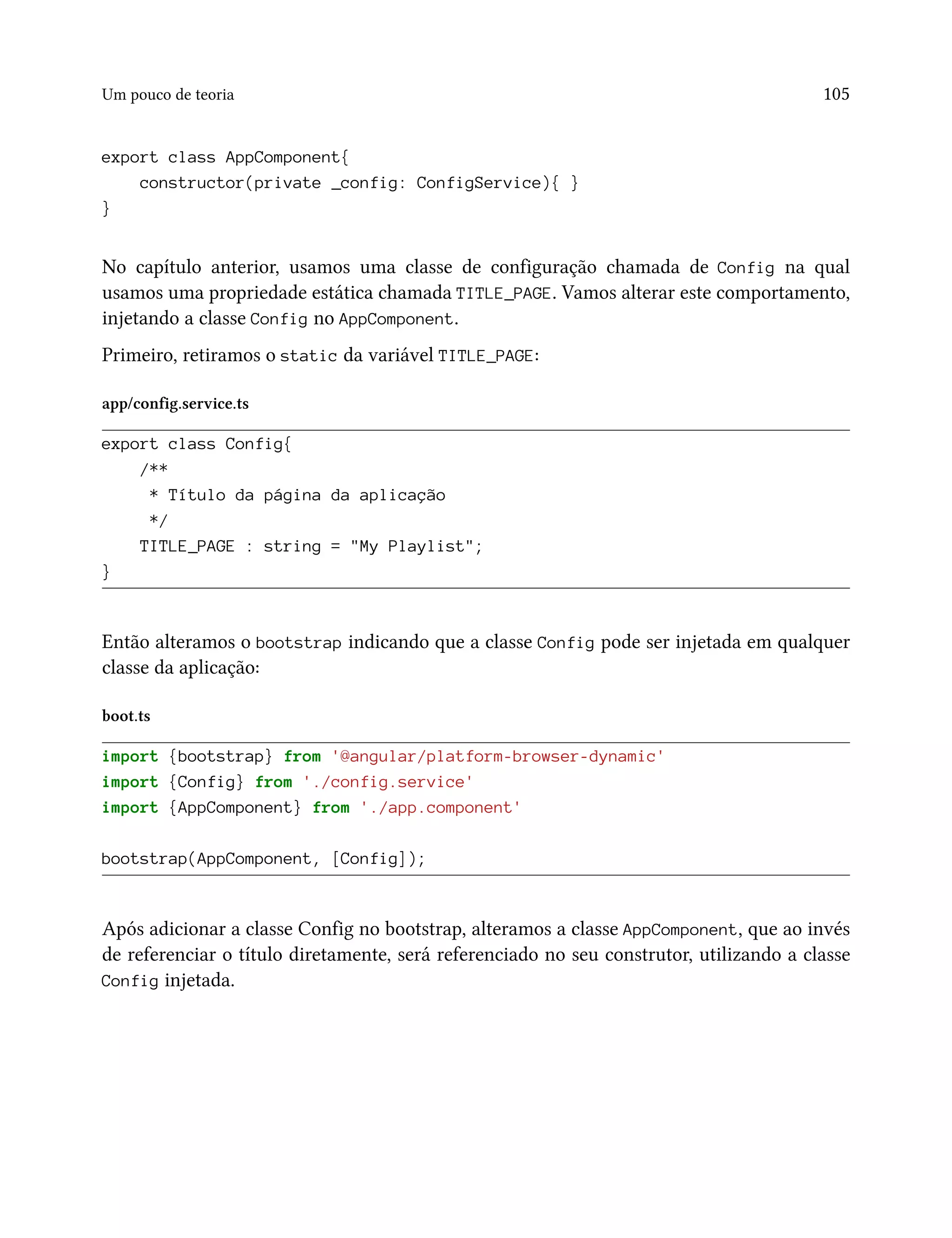 Um pouco de teoria 105
export class AppComponent{
constructor(private _config: ConfigService){ }
}
No capítulo anterior, usamos uma classe de configuração chamada de Config na qual
usamos uma propriedade estática chamada TITLE_PAGE. Vamos alterar este comportamento,
injetando a classe Config no AppComponent.
Primeiro, retiramos o static da variável TITLE_PAGE:
app/config.service.ts
export class Config{
/**
* Título da página da aplicação
*/
TITLE_PAGE : string = "My Playlist";
}
Então alteramos o bootstrap indicando que a classe Config pode ser injetada em qualquer
classe da aplicação:
boot.ts
import {bootstrap} from '@angular/platform-browser-dynamic'
import {Config} from './config.service'
import {AppComponent} from './app.component'
bootstrap(AppComponent, [Config]);
Após adicionar a classe Config no bootstrap, alteramos a classe AppComponent, que ao invés
de referenciar o título diretamente, será referenciado no seu construtor, utilizando a classe
Config injetada.
 