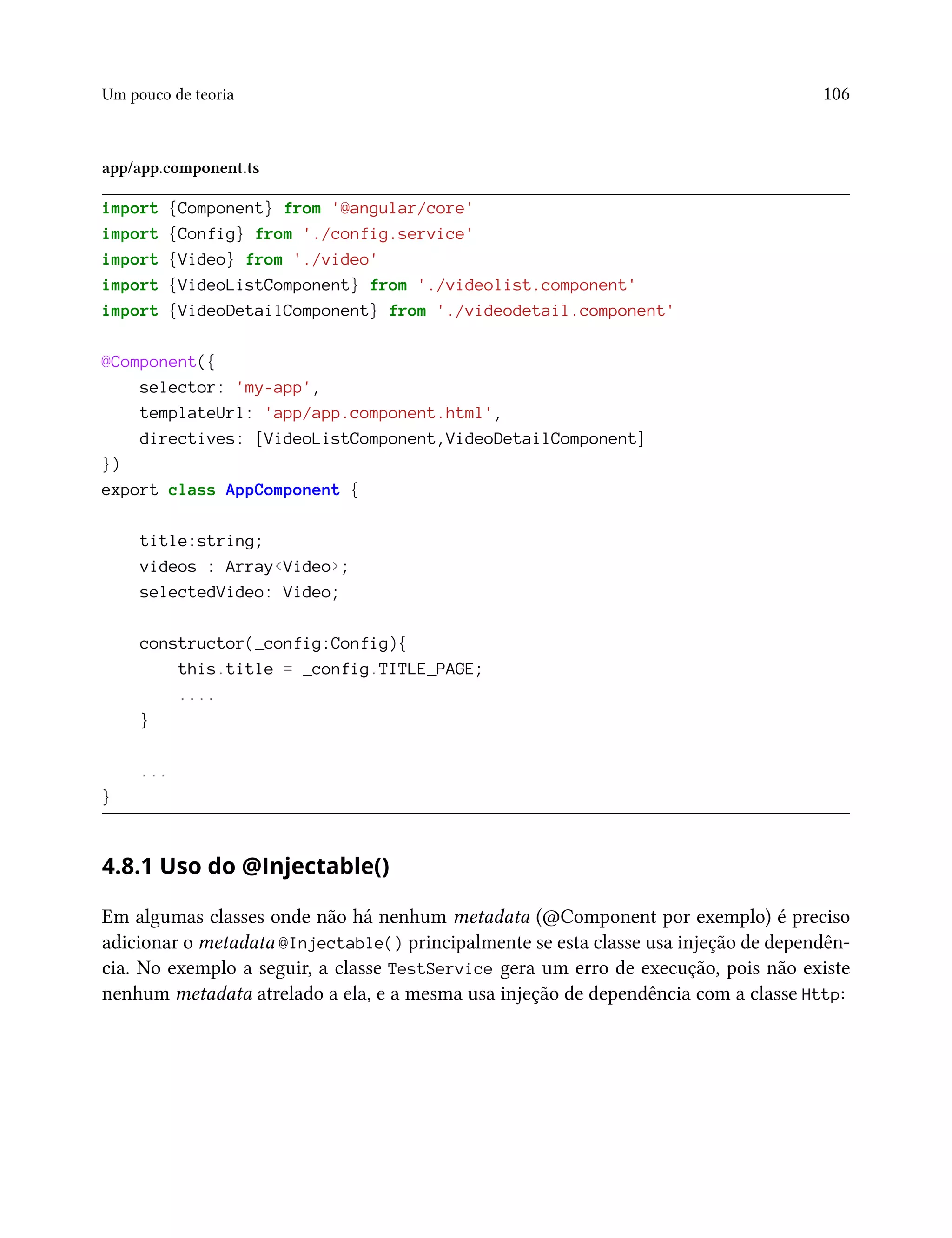 Um pouco de teoria 106
app/app.component.ts
import {Component} from '@angular/core'
import {Config} from './config.service'
import {Video} from './video'
import {VideoListComponent} from './videolist.component'
import {VideoDetailComponent} from './videodetail.component'
@Component({
selector: 'my-app',
templateUrl: 'app/app.component.html',
directives: [VideoListComponent,VideoDetailComponent]
})
export class AppComponent {
title:string;
videos : Array<Video>;
selectedVideo: Video;
constructor(_config:Config){
this.title = _config.TITLE_PAGE;
....
}
...
}
4.8.1 Uso do @Injectable()
Em algumas classes onde não há nenhum metadata (@Component por exemplo) é preciso
adicionar o metadata @Injectable() principalmente se esta classe usa injeção de dependên-
cia. No exemplo a seguir, a classe TestService gera um erro de execução, pois não existe
nenhum metadata atrelado a ela, e a mesma usa injeção de dependência com a classe Http:
 