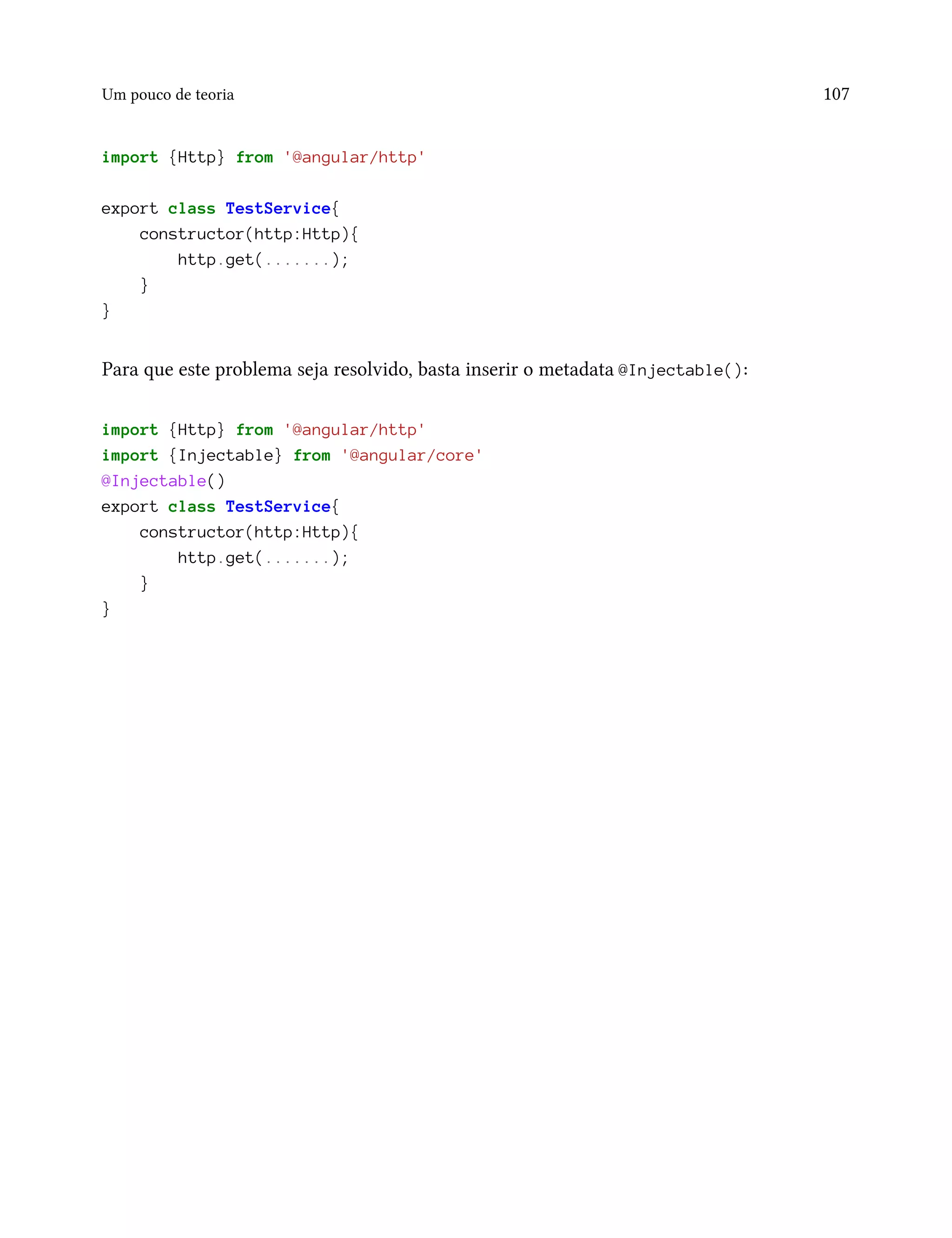 Um pouco de teoria 107
import {Http} from '@angular/http'
export class TestService{
constructor(http:Http){
http.get(.......);
}
}
Para que este problema seja resolvido, basta inserir o metadata @Injectable():
import {Http} from '@angular/http'
import {Injectable} from '@angular/core'
@Injectable()
export class TestService{
constructor(http:Http){
http.get(.......);
}
}
 