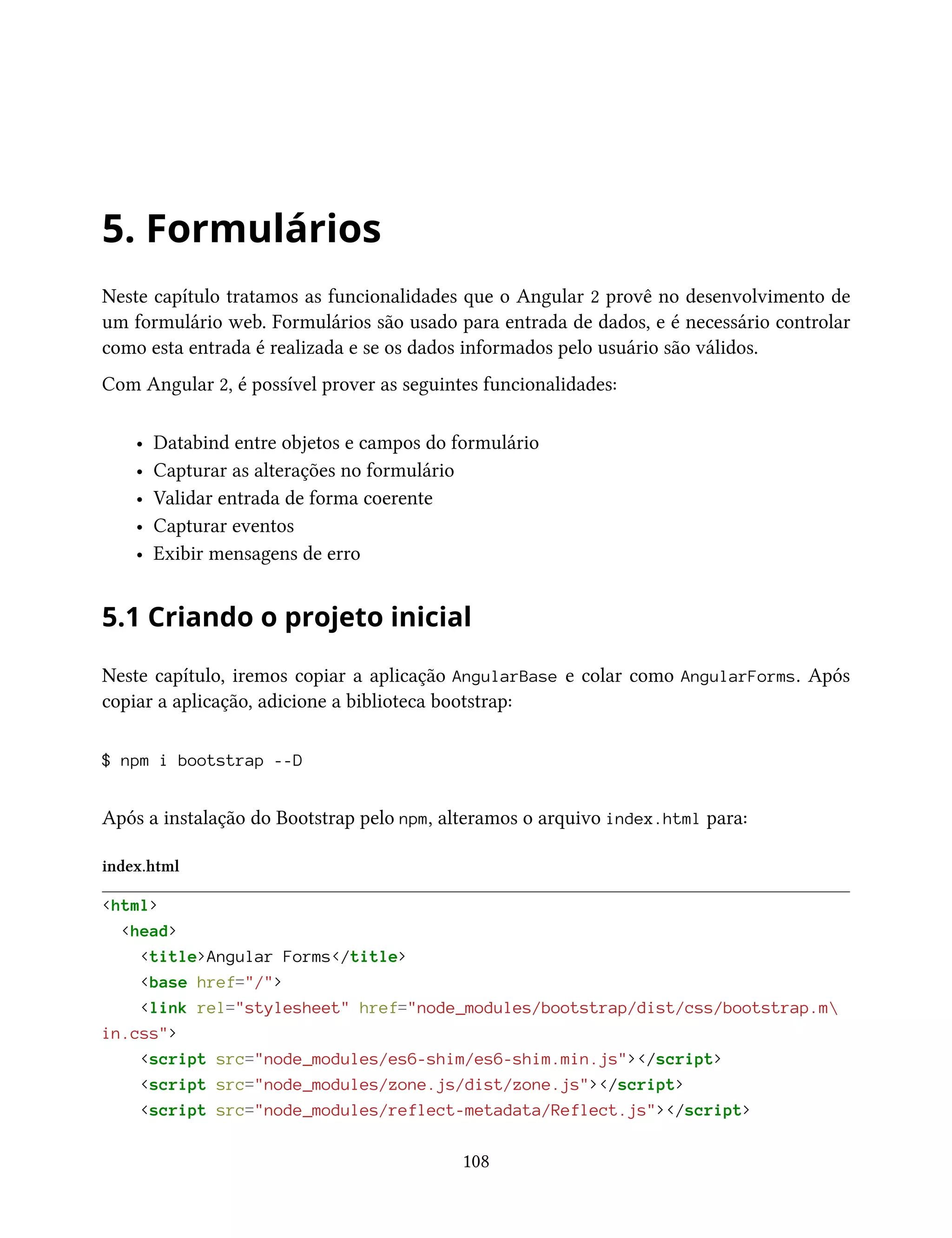 5. Formulários
Neste capítulo tratamos as funcionalidades que o Angular 2 provê no desenvolvimento de
um formulário web. Formulários são usado para entrada de dados, e é necessário controlar
como esta entrada é realizada e se os dados informados pelo usuário são válidos.
Com Angular 2, é possível prover as seguintes funcionalidades:
• Databind entre objetos e campos do formulário
• Capturar as alterações no formulário
• Validar entrada de forma coerente
• Capturar eventos
• Exibir mensagens de erro
5.1 Criando o projeto inicial
Neste capítulo, iremos copiar a aplicação AngularBase e colar como AngularForms. Após
copiar a aplicação, adicione a biblioteca bootstrap:
$ npm i bootstrap --D
Após a instalação do Bootstrap pelo npm, alteramos o arquivo index.html para:
index.html
<html>
<head>
<title>Angular Forms</title>
<base href="/">
<link rel="stylesheet" href="node_modules/bootstrap/dist/css/bootstrap.m
in.css">
<script src="node_modules/es6-shim/es6-shim.min.js"></script>
<script src="node_modules/zone.js/dist/zone.js"></script>
<script src="node_modules/reflect-metadata/Reflect.js"></script>
108
 