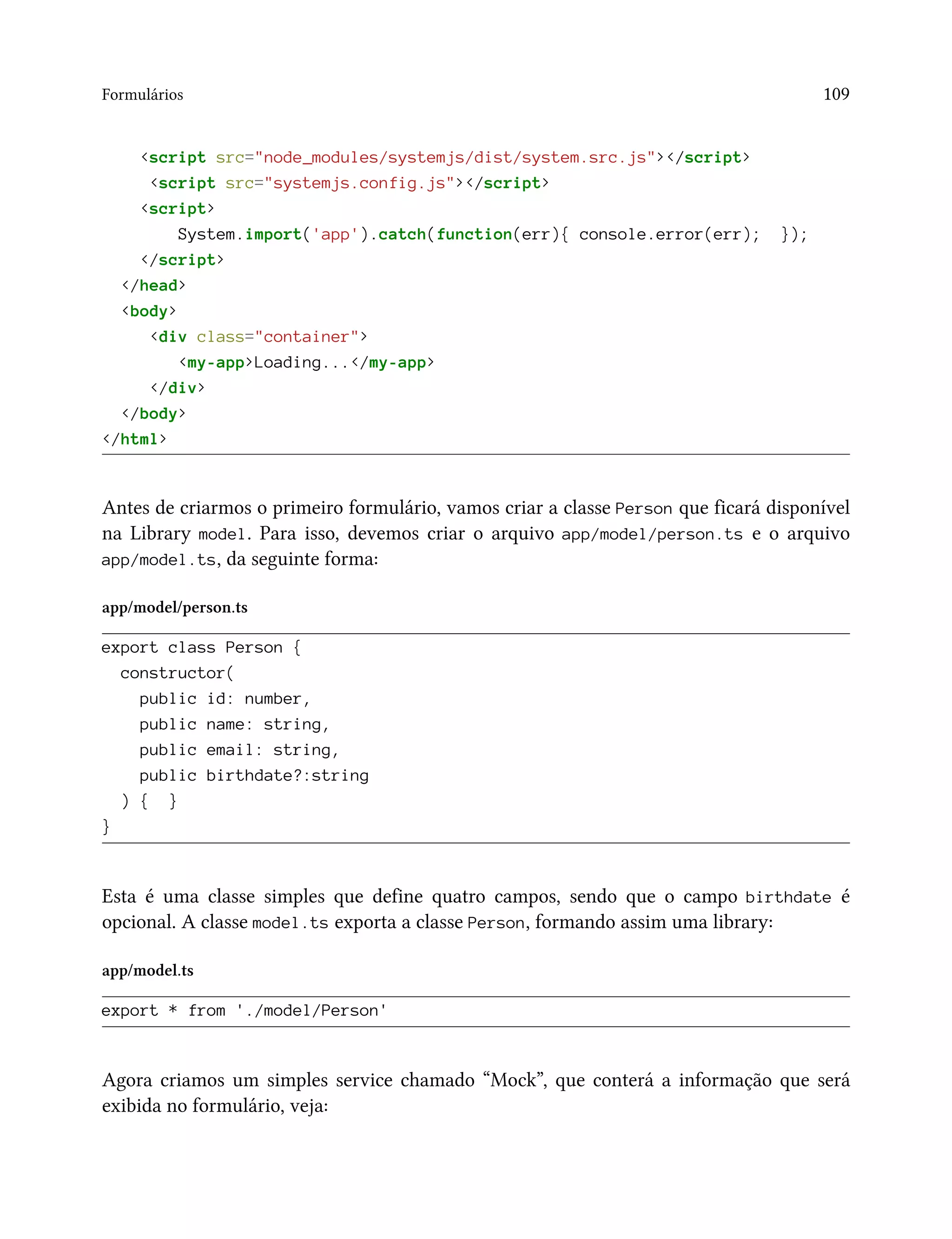 Formulários 109
<script src="node_modules/systemjs/dist/system.src.js"></script>
<script src="systemjs.config.js"></script>
<script>
System.import('app').catch(function(err){ console.error(err); });
</script>
</head>
<body>
<div class="container">
<my-app>Loading...</my-app>
</div>
</body>
</html>
Antes de criarmos o primeiro formulário, vamos criar a classe Person que ficará disponível
na Library model. Para isso, devemos criar o arquivo app/model/person.ts e o arquivo
app/model.ts, da seguinte forma:
app/model/person.ts
export class Person {
constructor(
public id: number,
public name: string,
public email: string,
public birthdate?:string
) { }
}
Esta é uma classe simples que define quatro campos, sendo que o campo birthdate é
opcional. A classe model.ts exporta a classe Person, formando assim uma library:
app/model.ts
export * from './model/Person'
Agora criamos um simples service chamado “Mock”, que conterá a informação que será
exibida no formulário, veja:
 