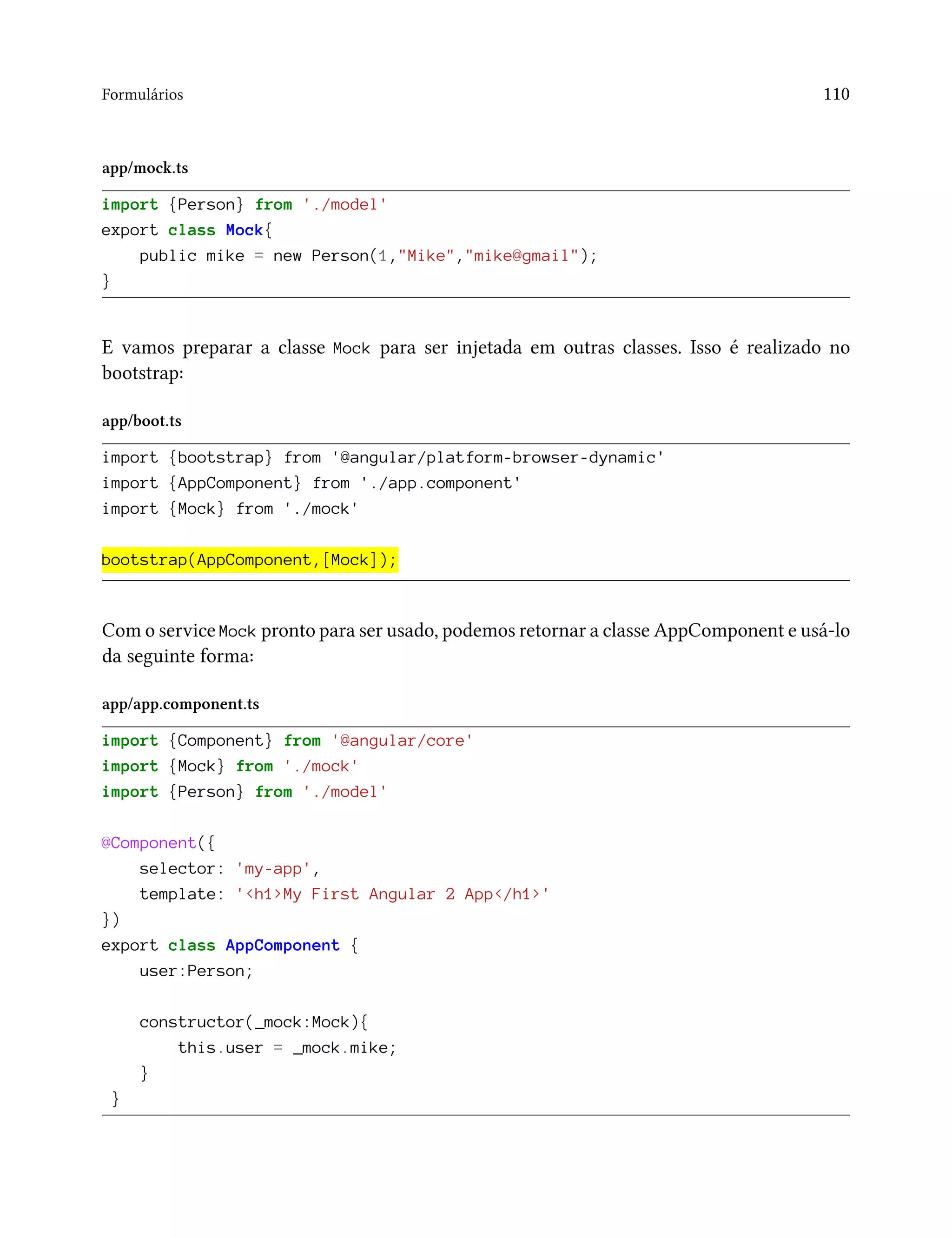 Formulários 110
app/mock.ts
import {Person} from './model'
export class Mock{
public mike = new Person(1,"Mike","mike@gmail");
}
E vamos preparar a classe Mock para ser injetada em outras classes. Isso é realizado no
bootstrap:
app/boot.ts
import {bootstrap} from '@angular/platform-browser-dynamic'
import {AppComponent} from './app.component'
import {Mock} from './mock'
bootstrap(AppComponent,[Mock]);
Com o service Mock pronto para ser usado, podemos retornar a classe AppComponent e usá-lo
da seguinte forma:
app/app.component.ts
import {Component} from '@angular/core'
import {Mock} from './mock'
import {Person} from './model'
@Component({
selector: 'my-app',
template: '<h1>My First Angular 2 App</h1>'
})
export class AppComponent {
user:Person;
constructor(_mock:Mock){
this.user = _mock.mike;
}
}
 