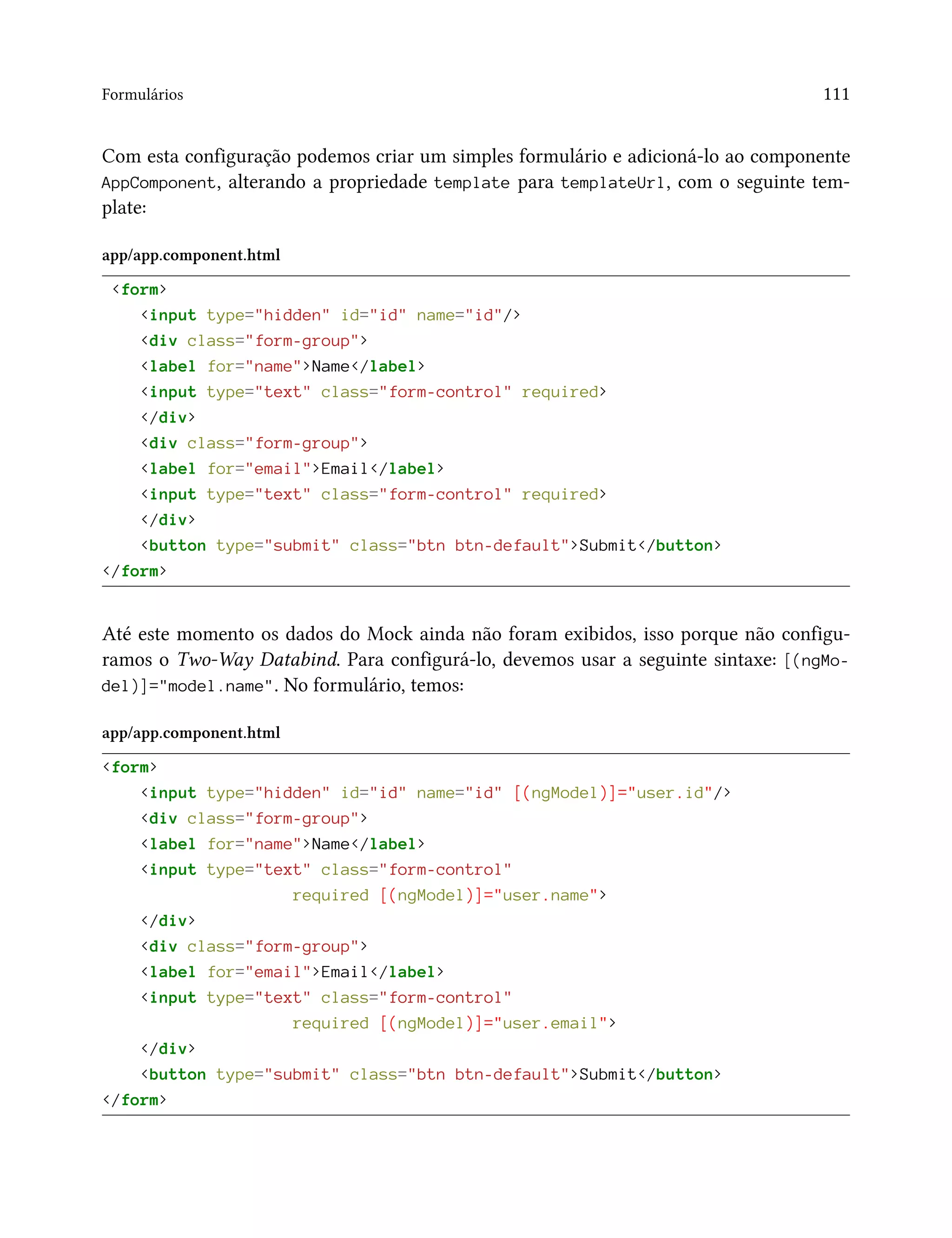 Formulários 111
Com esta configuração podemos criar um simples formulário e adicioná-lo ao componente
AppComponent, alterando a propriedade template para templateUrl, com o seguinte tem-
plate:
app/app.component.html
<form>
<input type="hidden" id="id" name="id"/>
<div class="form-group">
<label for="name">Name</label>
<input type="text" class="form-control" required>
</div>
<div class="form-group">
<label for="email">Email</label>
<input type="text" class="form-control" required>
</div>
<button type="submit" class="btn btn-default">Submit</button>
</form>
Até este momento os dados do Mock ainda não foram exibidos, isso porque não configu-
ramos o Two-Way Databind. Para configurá-lo, devemos usar a seguinte sintaxe: [(ngMo-
del)]="model.name". No formulário, temos:
app/app.component.html
<form>
<input type="hidden" id="id" name="id" [(ngModel)]="user.id"/>
<div class="form-group">
<label for="name">Name</label>
<input type="text" class="form-control"
required [(ngModel)]="user.name">
</div>
<div class="form-group">
<label for="email">Email</label>
<input type="text" class="form-control"
required [(ngModel)]="user.email">
</div>
<button type="submit" class="btn btn-default">Submit</button>
</form>
 