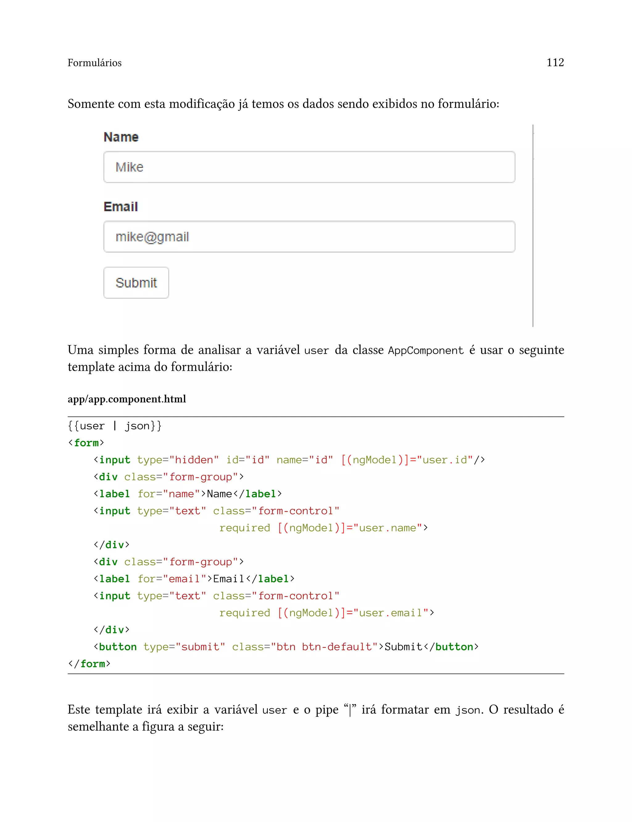 Formulários 112
Somente com esta modificação já temos os dados sendo exibidos no formulário:
Uma simples forma de analisar a variável user da classe AppComponent é usar o seguinte
template acima do formulário:
app/app.component.html
{{user | json}}
<form>
<input type="hidden" id="id" name="id" [(ngModel)]="user.id"/>
<div class="form-group">
<label for="name">Name</label>
<input type="text" class="form-control"
required [(ngModel)]="user.name">
</div>
<div class="form-group">
<label for="email">Email</label>
<input type="text" class="form-control"
required [(ngModel)]="user.email">
</div>
<button type="submit" class="btn btn-default">Submit</button>
</form>
Este template irá exibir a variável user e o pipe “|” irá formatar em json. O resultado é
semelhante a figura a seguir:
 