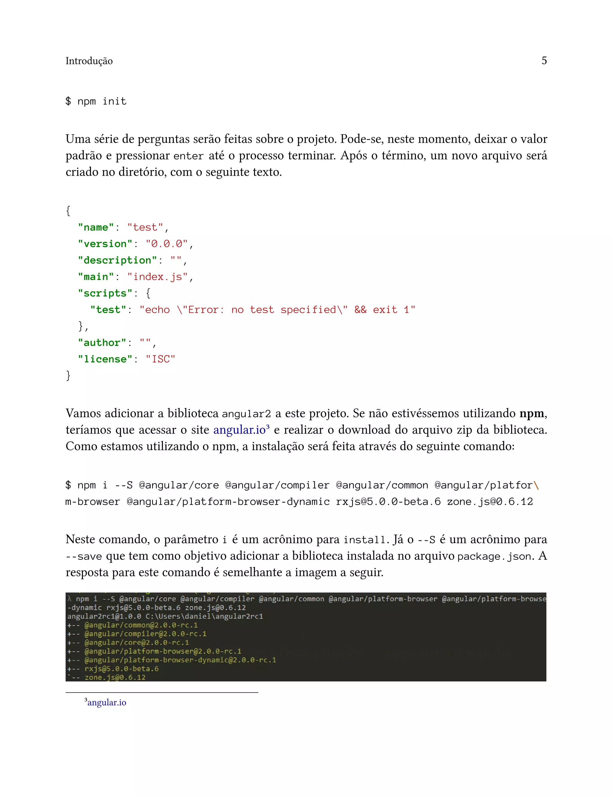 Introdução 5
$ npm init
Uma série de perguntas serão feitas sobre o projeto. Pode-se, neste momento, deixar o valor
padrão e pressionar enter até o processo terminar. Após o término, um novo arquivo será
criado no diretório, com o seguinte texto.
{
"name": "test",
"version": "0.0.0",
"description": "",
"main": "index.js",
"scripts": {
"test": "echo "Error: no test specified" && exit 1"
},
"author": "",
"license": "ISC"
}
Vamos adicionar a biblioteca angular2 a este projeto. Se não estivéssemos utilizando npm,
teríamos que acessar o site angular.io³ e realizar o download do arquivo zip da biblioteca.
Como estamos utilizando o npm, a instalação será feita através do seguinte comando:
$ npm i --S @angular/core @angular/compiler @angular/common @angular/platfor
m-browser @angular/platform-browser-dynamic rxjs@5.0.0-beta.6 zone.js@0.6.12
Neste comando, o parâmetro i é um acrônimo para install. Já o --S é um acrônimo para
--save que tem como objetivo adicionar a biblioteca instalada no arquivo package.json. A
resposta para este comando é semelhante a imagem a seguir.
³angular.io
 