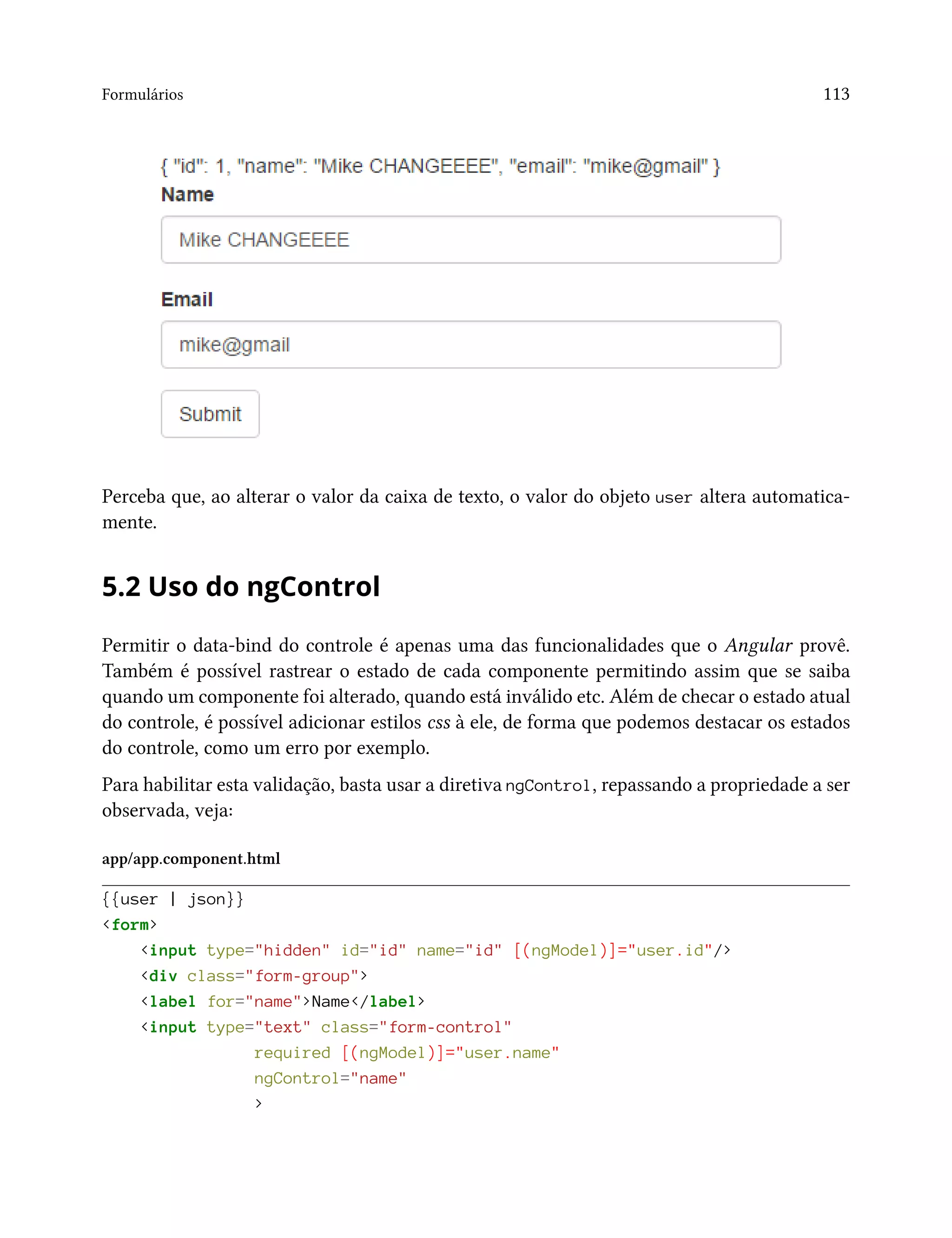 Formulários 113
Perceba que, ao alterar o valor da caixa de texto, o valor do objeto user altera automatica-
mente.
5.2 Uso do ngControl
Permitir o data-bind do controle é apenas uma das funcionalidades que o Angular provê.
Também é possível rastrear o estado de cada componente permitindo assim que se saiba
quando um componente foi alterado, quando está inválido etc. Além de checar o estado atual
do controle, é possível adicionar estilos css à ele, de forma que podemos destacar os estados
do controle, como um erro por exemplo.
Para habilitar esta validação, basta usar a diretiva ngControl, repassando a propriedade a ser
observada, veja:
app/app.component.html
{{user | json}}
<form>
<input type="hidden" id="id" name="id" [(ngModel)]="user.id"/>
<div class="form-group">
<label for="name">Name</label>
<input type="text" class="form-control"
required [(ngModel)]="user.name"
ngControl="name"
>
 