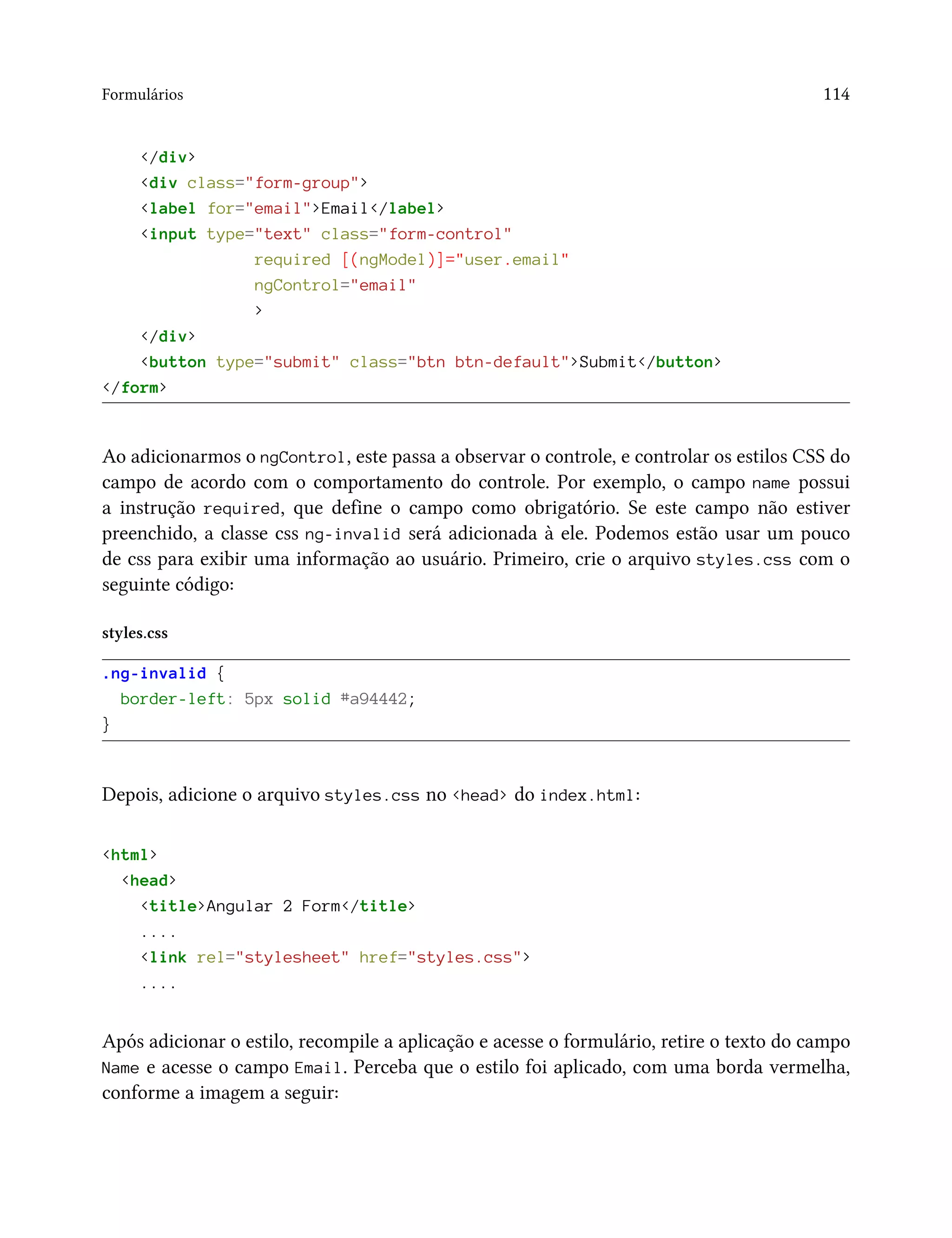 Formulários 114
</div>
<div class="form-group">
<label for="email">Email</label>
<input type="text" class="form-control"
required [(ngModel)]="user.email"
ngControl="email"
>
</div>
<button type="submit" class="btn btn-default">Submit</button>
</form>
Ao adicionarmos o ngControl, este passa a observar o controle, e controlar os estilos CSS do
campo de acordo com o comportamento do controle. Por exemplo, o campo name possui
a instrução required, que define o campo como obrigatório. Se este campo não estiver
preenchido, a classe css ng-invalid será adicionada à ele. Podemos estão usar um pouco
de css para exibir uma informação ao usuário. Primeiro, crie o arquivo styles.css com o
seguinte código:
styles.css
.ng-invalid {
border-left: 5px solid #a94442;
}
Depois, adicione o arquivo styles.css no <head> do index.html:
<html>
<head>
<title>Angular 2 Form</title>
....
<link rel="stylesheet" href="styles.css">
....
Após adicionar o estilo, recompile a aplicação e acesse o formulário, retire o texto do campo
Name e acesse o campo Email. Perceba que o estilo foi aplicado, com uma borda vermelha,
conforme a imagem a seguir:
 