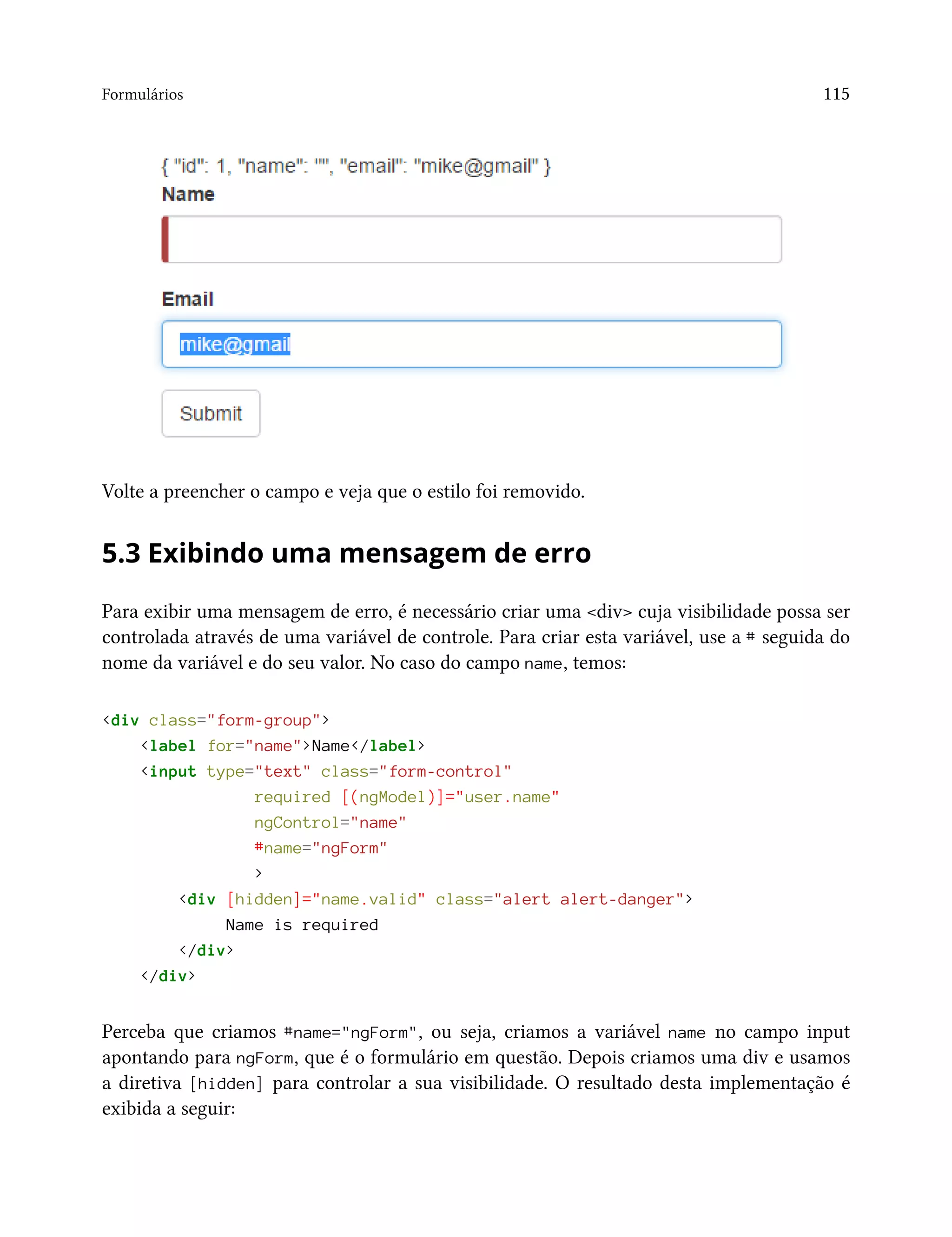 Formulários 115
Volte a preencher o campo e veja que o estilo foi removido.
5.3 Exibindo uma mensagem de erro
Para exibir uma mensagem de erro, é necessário criar uma <div> cuja visibilidade possa ser
controlada através de uma variável de controle. Para criar esta variável, use a # seguida do
nome da variável e do seu valor. No caso do campo name, temos:
<div class="form-group">
<label for="name">Name</label>
<input type="text" class="form-control"
required [(ngModel)]="user.name"
ngControl="name"
#name="ngForm"
>
<div [hidden]="name.valid" class="alert alert-danger">
Name is required
</div>
</div>
Perceba que criamos #name="ngForm", ou seja, criamos a variável name no campo input
apontando para ngForm, que é o formulário em questão. Depois criamos uma div e usamos
a diretiva [hidden] para controlar a sua visibilidade. O resultado desta implementação é
exibida a seguir:
 