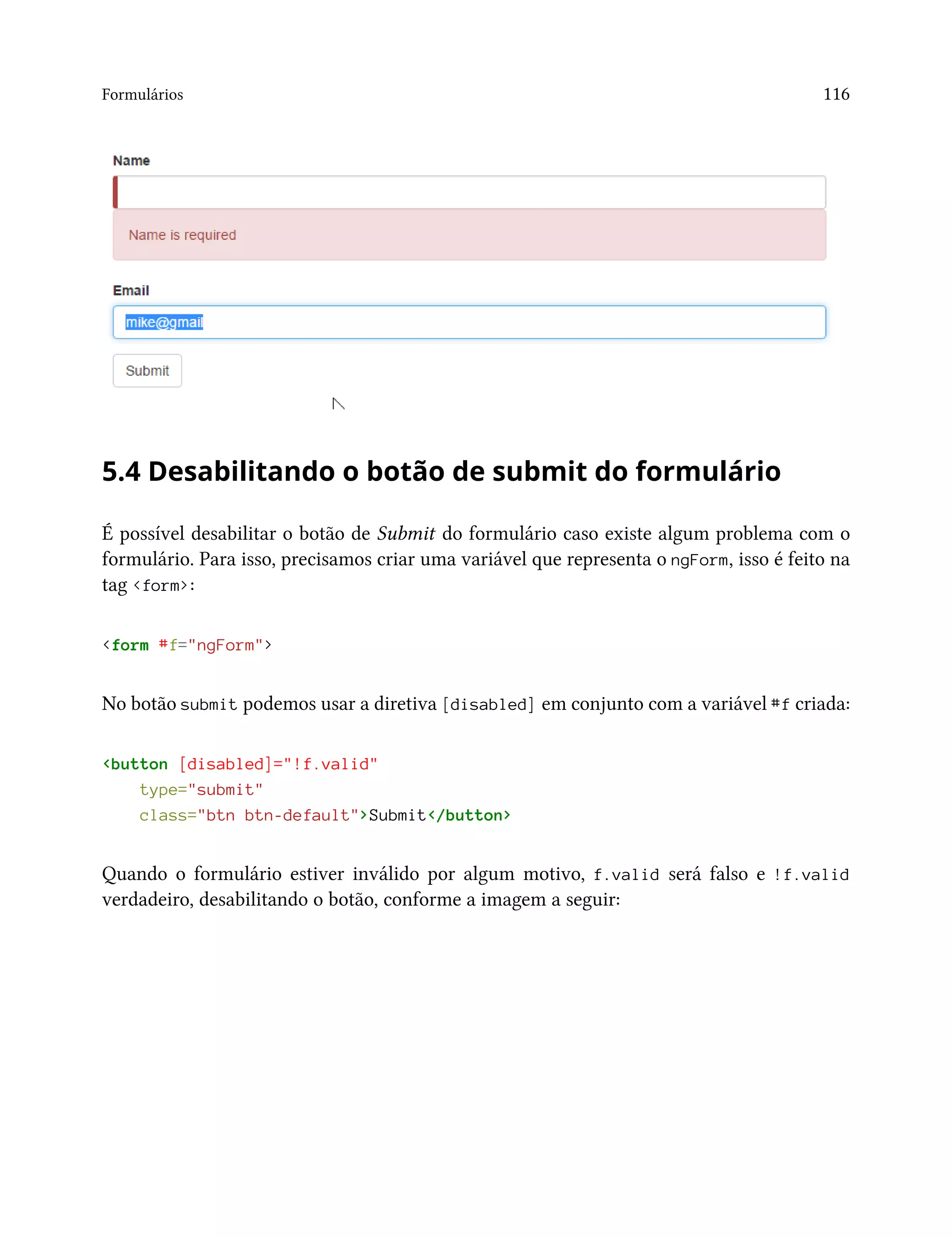 Formulários 116
5.4 Desabilitando o botão de submit do formulário
É possível desabilitar o botão de Submit do formulário caso existe algum problema com o
formulário. Para isso, precisamos criar uma variável que representa o ngForm, isso é feito na
tag <form>:
<form #f="ngForm">
No botão submit podemos usar a diretiva [disabled] em conjunto com a variável #f criada:
<button [disabled]="!f.valid"
type="submit"
class="btn btn-default">Submit</button>
Quando o formulário estiver inválido por algum motivo, f.valid será falso e !f.valid
verdadeiro, desabilitando o botão, conforme a imagem a seguir:
 