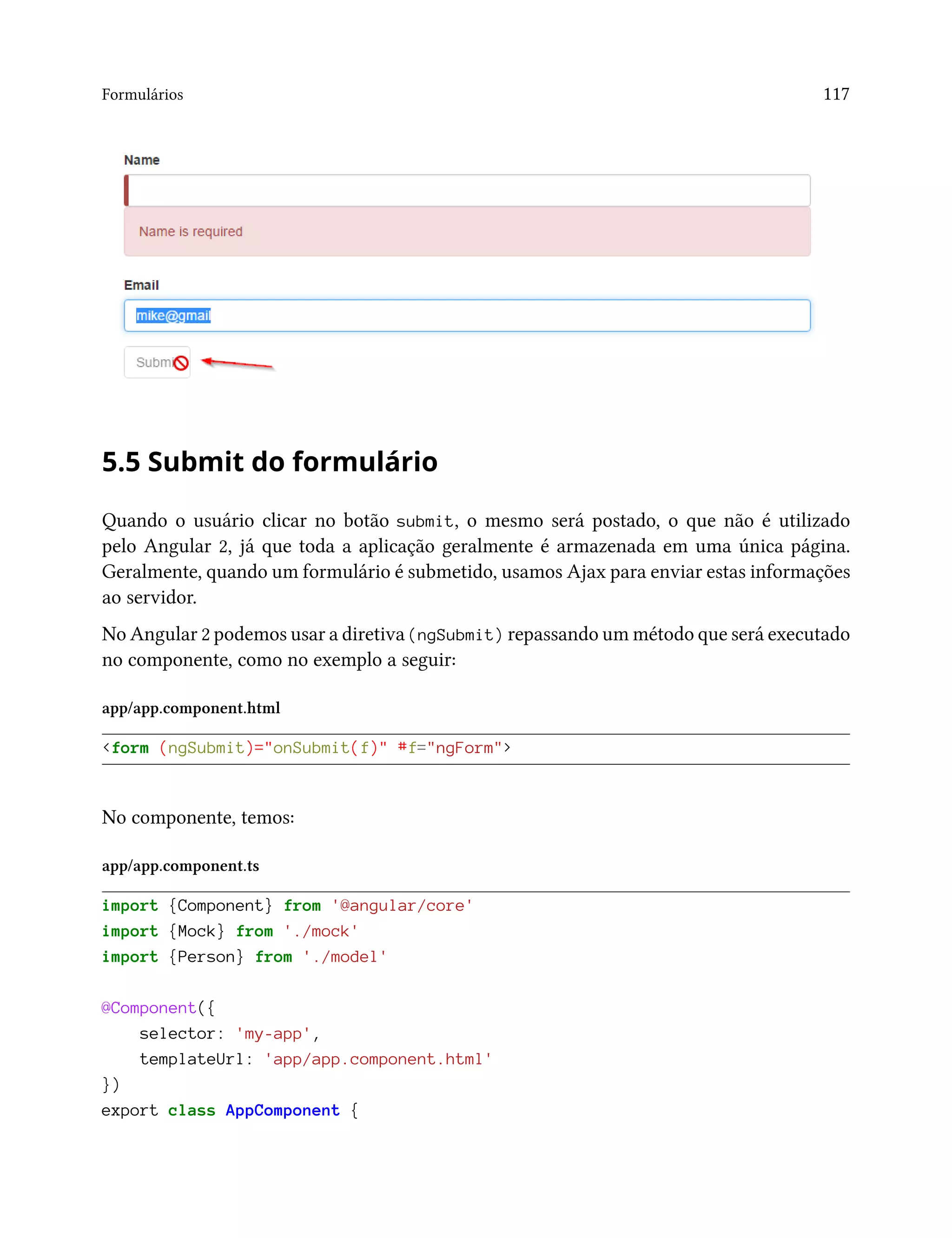 Formulários 117
5.5 Submit do formulário
Quando o usuário clicar no botão submit, o mesmo será postado, o que não é utilizado
pelo Angular 2, já que toda a aplicação geralmente é armazenada em uma única página.
Geralmente, quando um formulário é submetido, usamos Ajax para enviar estas informações
ao servidor.
No Angular 2 podemos usar a diretiva (ngSubmit) repassando um método que será executado
no componente, como no exemplo a seguir:
app/app.component.html
<form (ngSubmit)="onSubmit(f)" #f="ngForm">
No componente, temos:
app/app.component.ts
import {Component} from '@angular/core'
import {Mock} from './mock'
import {Person} from './model'
@Component({
selector: 'my-app',
templateUrl: 'app/app.component.html'
})
export class AppComponent {
 