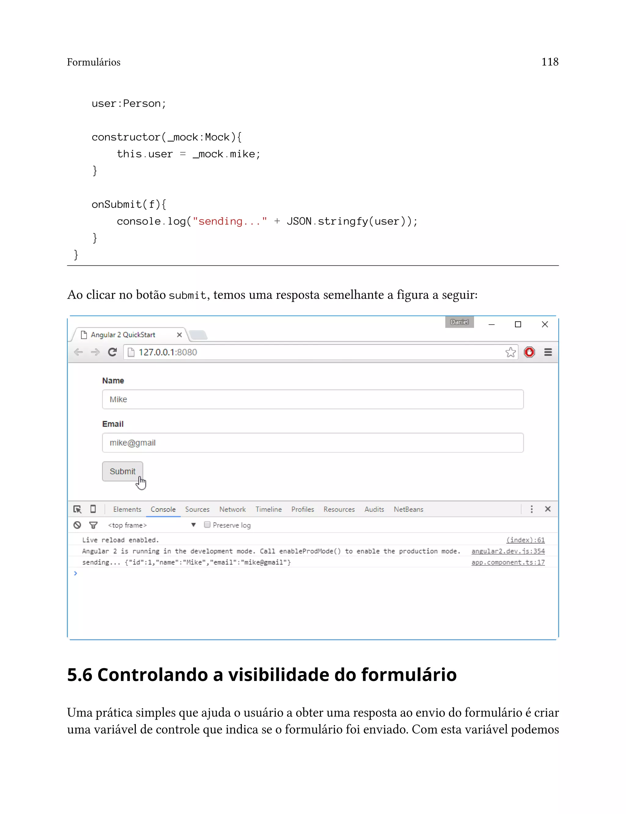 Formulários 118
user:Person;
constructor(_mock:Mock){
this.user = _mock.mike;
}
onSubmit(f){
console.log("sending..." + JSON.stringfy(user));
}
}
Ao clicar no botão submit, temos uma resposta semelhante a figura a seguir:
5.6 Controlando a visibilidade do formulário
Uma prática simples que ajuda o usuário a obter uma resposta ao envio do formulário é criar
uma variável de controle que indica se o formulário foi enviado. Com esta variável podemos
 