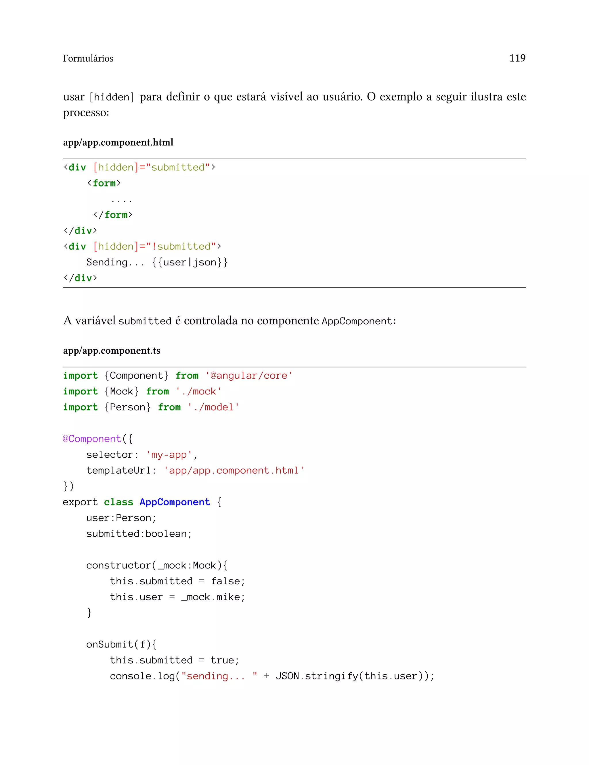 Formulários 119
usar [hidden] para definir o que estará visível ao usuário. O exemplo a seguir ilustra este
processo:
app/app.component.html
<div [hidden]="submitted">
<form>
....
</form>
</div>
<div [hidden]="!submitted">
Sending... {{user|json}}
</div>
A variável submitted é controlada no componente AppComponent:
app/app.component.ts
import {Component} from '@angular/core'
import {Mock} from './mock'
import {Person} from './model'
@Component({
selector: 'my-app',
templateUrl: 'app/app.component.html'
})
export class AppComponent {
user:Person;
submitted:boolean;
constructor(_mock:Mock){
this.submitted = false;
this.user = _mock.mike;
}
onSubmit(f){
this.submitted = true;
console.log("sending... " + JSON.stringify(this.user));
 