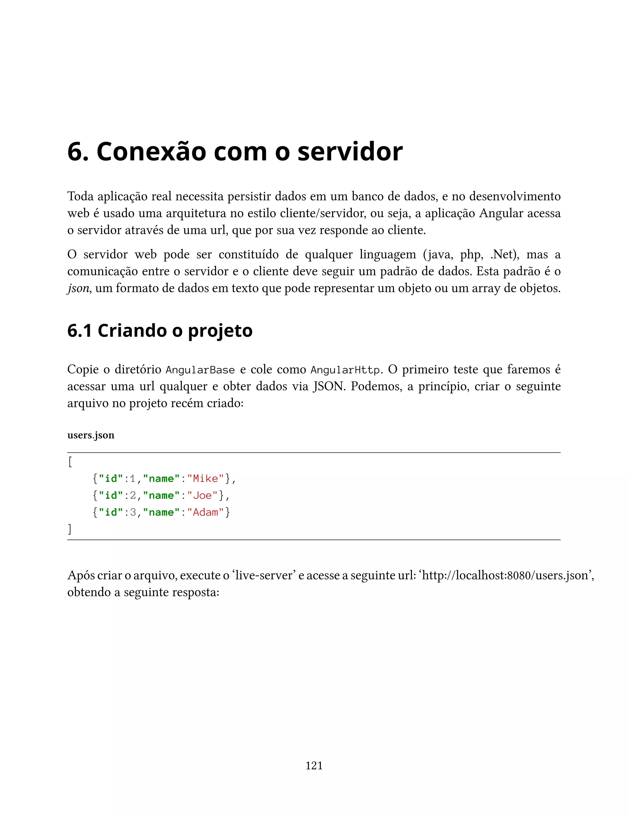 6. Conexão com o servidor
Toda aplicação real necessita persistir dados em um banco de dados, e no desenvolvimento
web é usado uma arquitetura no estilo cliente/servidor, ou seja, a aplicação Angular acessa
o servidor através de uma url, que por sua vez responde ao cliente.
O servidor web pode ser constituído de qualquer linguagem (java, php, .Net), mas a
comunicação entre o servidor e o cliente deve seguir um padrão de dados. Esta padrão é o
json, um formato de dados em texto que pode representar um objeto ou um array de objetos.
6.1 Criando o projeto
Copie o diretório AngularBase e cole como AngularHttp. O primeiro teste que faremos é
acessar uma url qualquer e obter dados via JSON. Podemos, a princípio, criar o seguinte
arquivo no projeto recém criado:
users.json
[
{"id":1,"name":"Mike"},
{"id":2,"name":"Joe"},
{"id":3,"name":"Adam"}
]
Após criar o arquivo, execute o ‘live-server’ e acesse a seguinte url: ‘http://localhost:8080/users.json’,
obtendo a seguinte resposta:
121
 