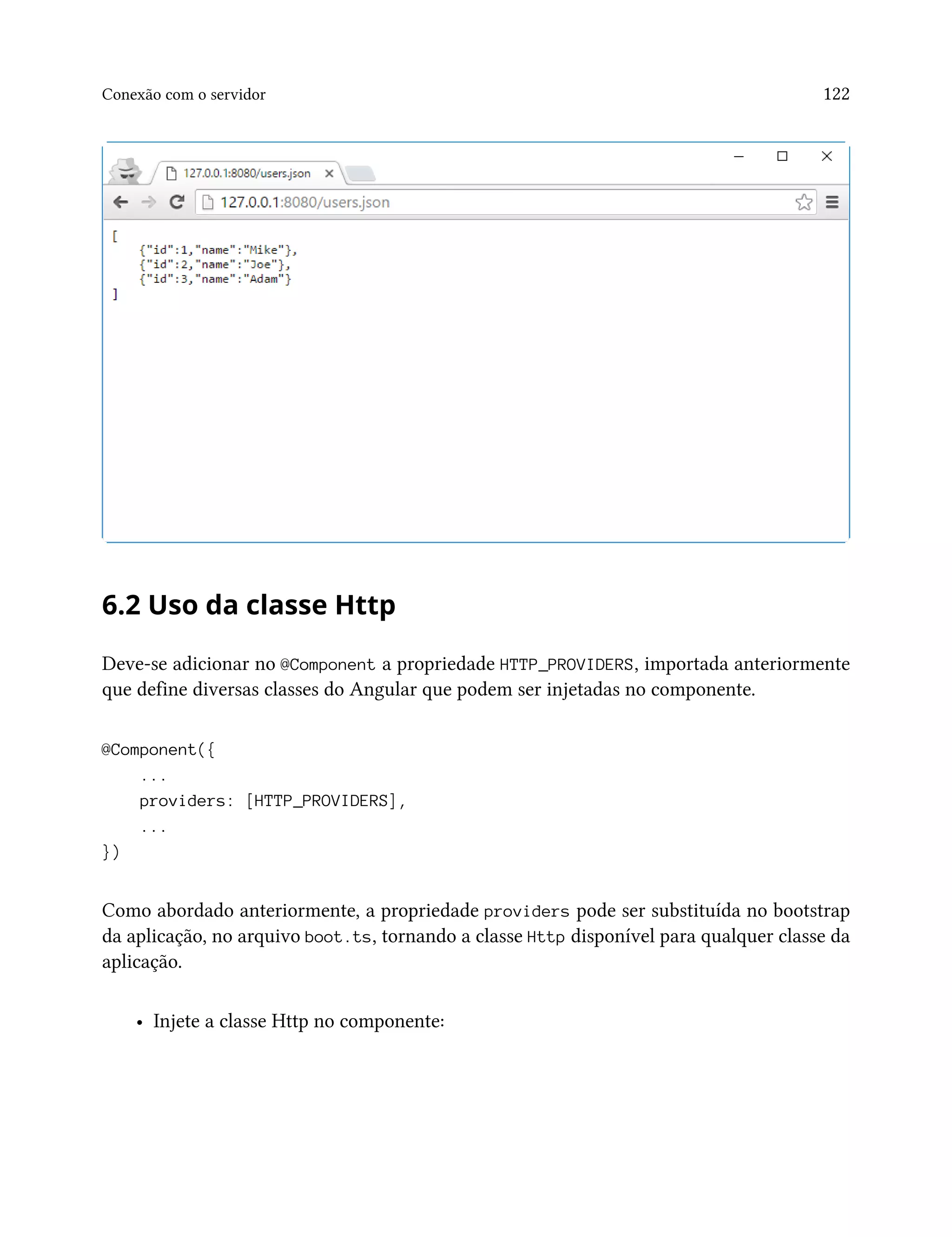 Conexão com o servidor 122
6.2 Uso da classe Http
Deve-se adicionar no @Component a propriedade HTTP_PROVIDERS, importada anteriormente
que define diversas classes do Angular que podem ser injetadas no componente.
@Component({
...
providers: [HTTP_PROVIDERS],
...
})
Como abordado anteriormente, a propriedade providers pode ser substituída no bootstrap
da aplicação, no arquivo boot.ts, tornando a classe Http disponível para qualquer classe da
aplicação.
• Injete a classe Http no componente:
 