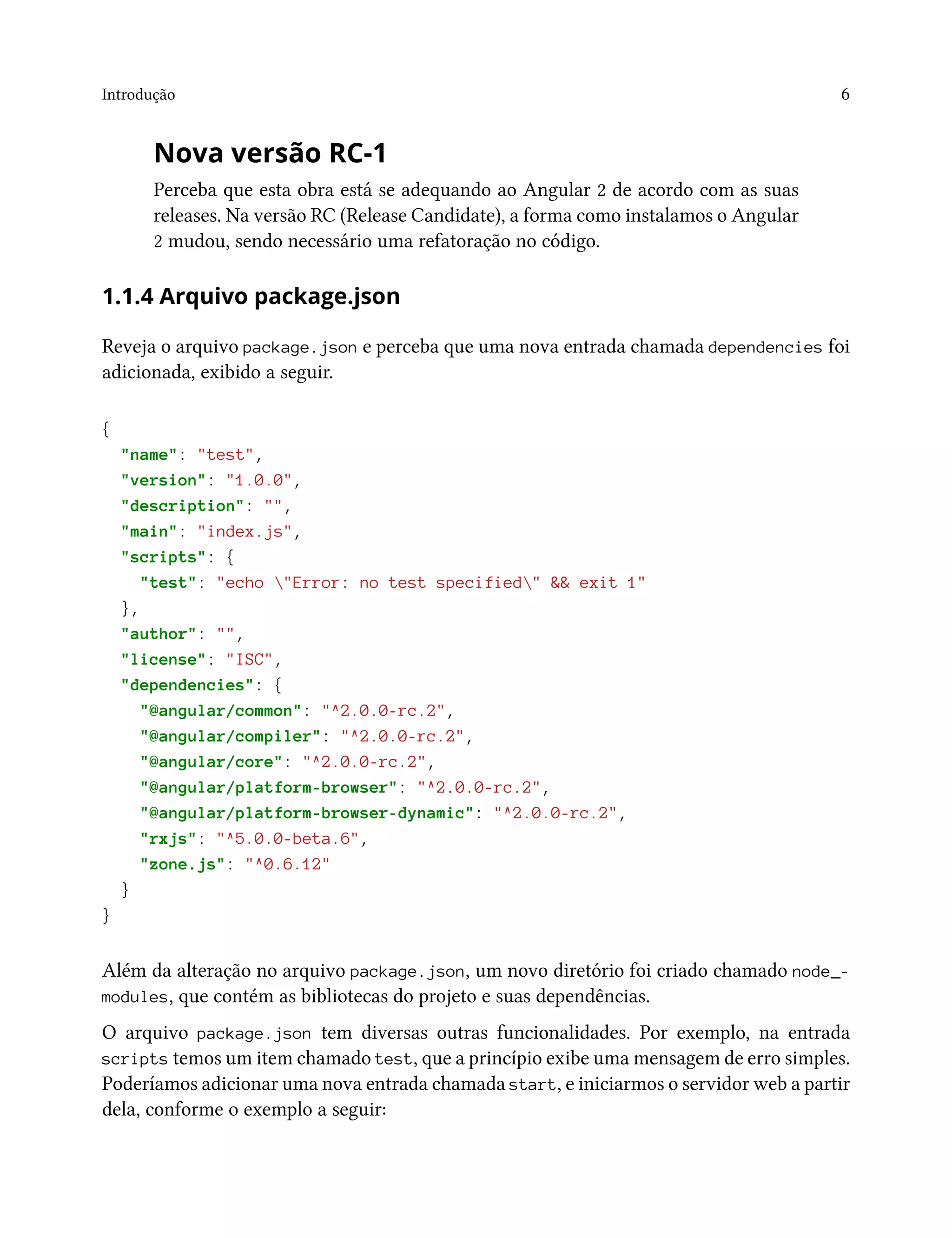 Introdução 6
Nova versão RC-1
Perceba que esta obra está se adequando ao Angular 2 de acordo com as suas
releases. Na versão RC (Release Candidate), a forma como instalamos o Angular
2 mudou, sendo necessário uma refatoração no código.
1.1.4 Arquivo package.json
Reveja o arquivo package.json e perceba que uma nova entrada chamada dependencies foi
adicionada, exibido a seguir.
{
"name": "test",
"version": "1.0.0",
"description": "",
"main": "index.js",
"scripts": {
"test": "echo "Error: no test specified" && exit 1"
},
"author": "",
"license": "ISC",
"dependencies": {
"@angular/common": "^2.0.0-rc.2",
"@angular/compiler": "^2.0.0-rc.2",
"@angular/core": "^2.0.0-rc.2",
"@angular/platform-browser": "^2.0.0-rc.2",
"@angular/platform-browser-dynamic": "^2.0.0-rc.2",
"rxjs": "^5.0.0-beta.6",
"zone.js": "^0.6.12"
}
}
Além da alteração no arquivo package.json, um novo diretório foi criado chamado node_-
modules, que contém as bibliotecas do projeto e suas dependências.
O arquivo package.json tem diversas outras funcionalidades. Por exemplo, na entrada
scripts temos um item chamado test, que a princípio exibe uma mensagem de erro simples.
Poderíamos adicionar uma nova entrada chamada start, e iniciarmos o servidor web a partir
dela, conforme o exemplo a seguir:
 