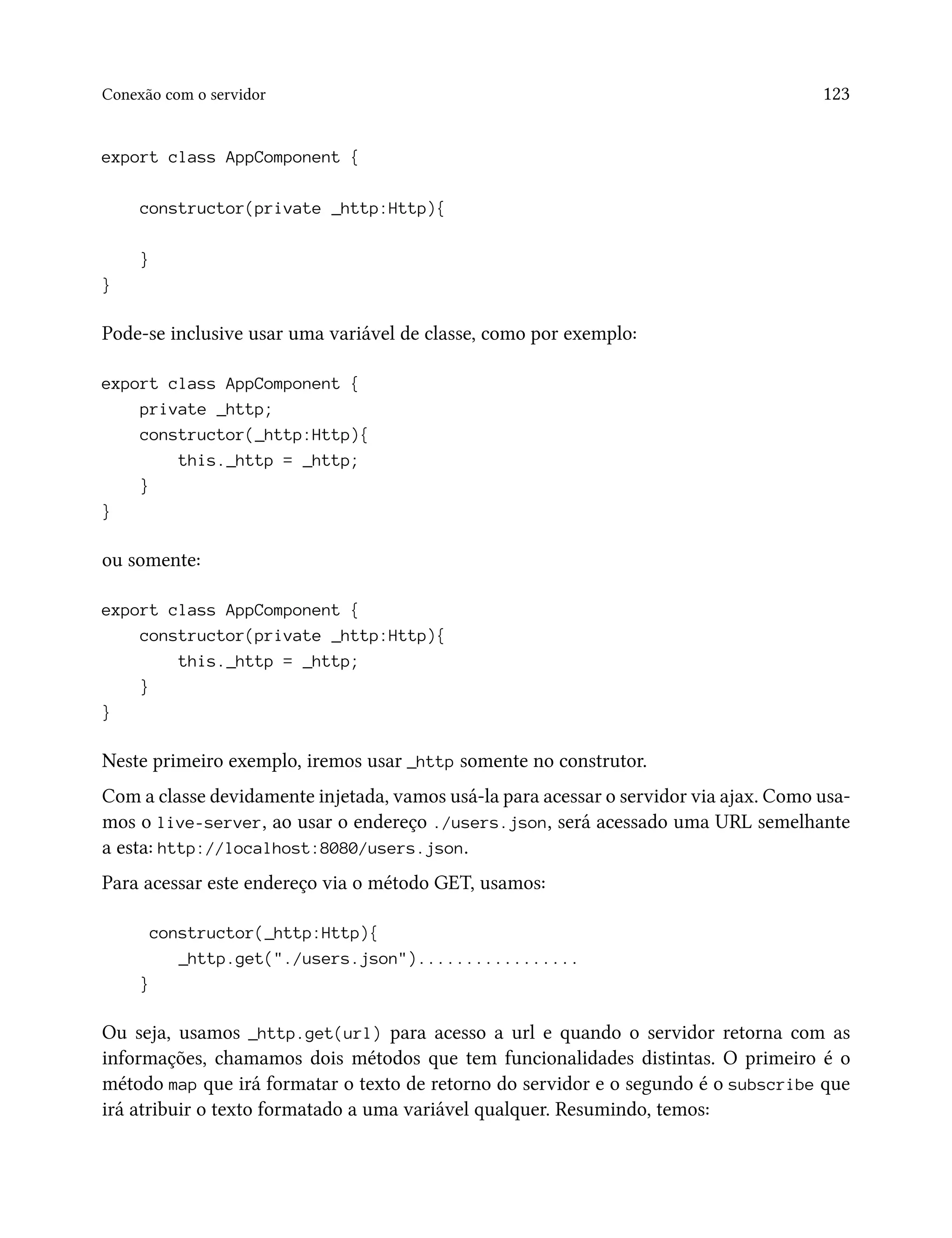 Conexão com o servidor 123
export class AppComponent {
constructor(private _http:Http){
}
}
Pode-se inclusive usar uma variável de classe, como por exemplo:
export class AppComponent {
private _http;
constructor(_http:Http){
this._http = _http;
}
}
ou somente:
export class AppComponent {
constructor(private _http:Http){
this._http = _http;
}
}
Neste primeiro exemplo, iremos usar _http somente no construtor.
Com a classe devidamente injetada, vamos usá-la para acessar o servidor via ajax. Como usa-
mos o live-server, ao usar o endereço ./users.json, será acessado uma URL semelhante
a esta: http://localhost:8080/users.json.
Para acessar este endereço via o método GET, usamos:
constructor(_http:Http){
_http.get("./users.json").................
}
Ou seja, usamos _http.get(url) para acesso a url e quando o servidor retorna com as
informações, chamamos dois métodos que tem funcionalidades distintas. O primeiro é o
método map que irá formatar o texto de retorno do servidor e o segundo é o subscribe que
irá atribuir o texto formatado a uma variável qualquer. Resumindo, temos:
 