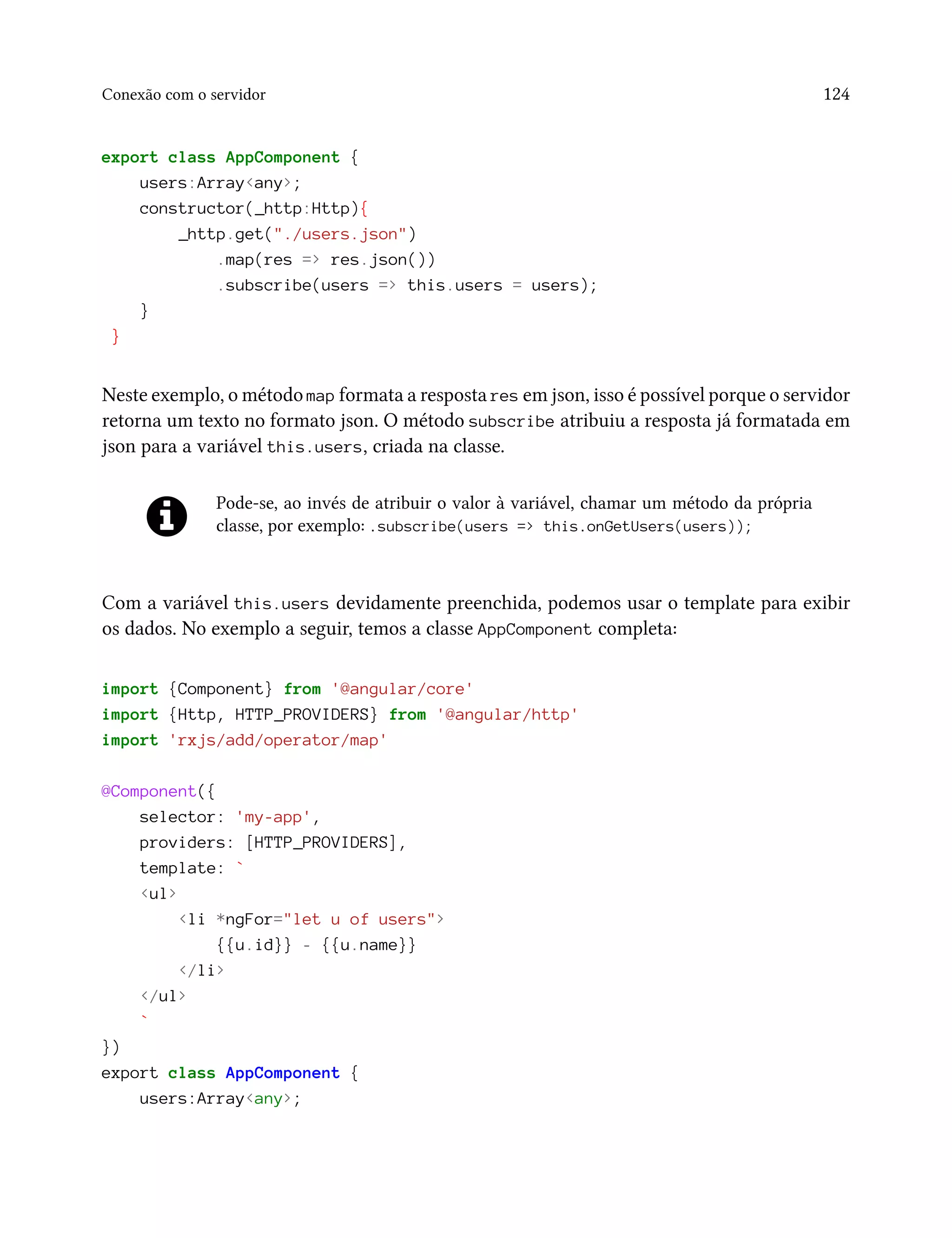 Conexão com o servidor 124
export class AppComponent {
users:Array<any>;
constructor(_http:Http){
_http.get("./users.json")
.map(res => res.json())
.subscribe(users => this.users = users);
}
}
Neste exemplo, o método map formata a resposta res em json, isso é possível porque o servidor
retorna um texto no formato json. O método subscribe atribuiu a resposta já formatada em
json para a variável this.users, criada na classe.
Pode-se, ao invés de atribuir o valor à variável, chamar um método da própria
classe, por exemplo: .subscribe(users => this.onGetUsers(users));
Com a variável this.users devidamente preenchida, podemos usar o template para exibir
os dados. No exemplo a seguir, temos a classe AppComponent completa:
import {Component} from '@angular/core'
import {Http, HTTP_PROVIDERS} from '@angular/http'
import 'rxjs/add/operator/map'
@Component({
selector: 'my-app',
providers: [HTTP_PROVIDERS],
template: `
<ul>
<li *ngFor="let u of users">
{{u.id}} - {{u.name}}
</li>
</ul>
`
})
export class AppComponent {
users:Array<any>;
 