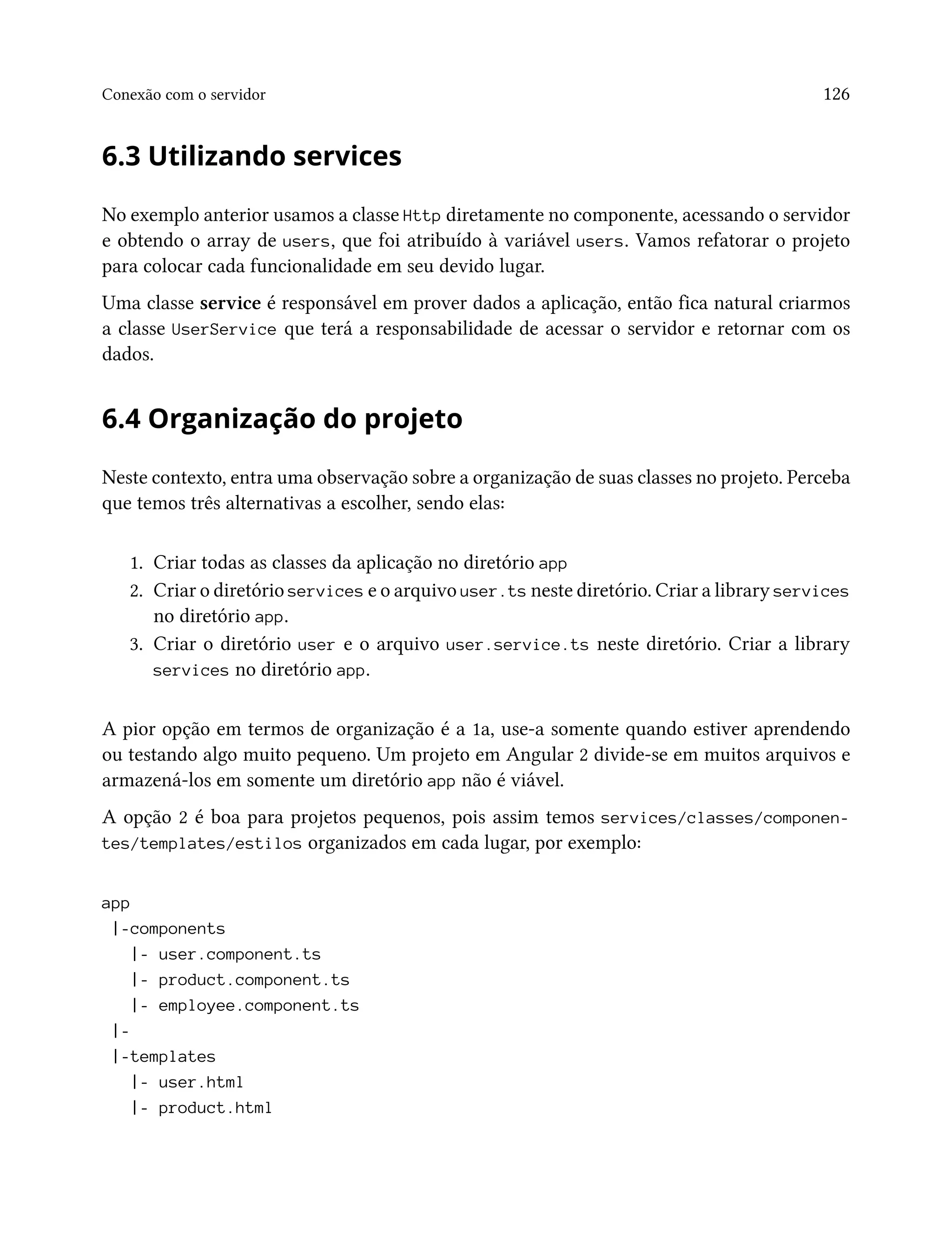 Conexão com o servidor 126
6.3 Utilizando services
No exemplo anterior usamos a classe Http diretamente no componente, acessando o servidor
e obtendo o array de users, que foi atribuído à variável users. Vamos refatorar o projeto
para colocar cada funcionalidade em seu devido lugar.
Uma classe service é responsável em prover dados a aplicação, então fica natural criarmos
a classe UserService que terá a responsabilidade de acessar o servidor e retornar com os
dados.
6.4 Organização do projeto
Neste contexto, entra uma observação sobre a organização de suas classes no projeto. Perceba
que temos três alternativas a escolher, sendo elas:
1. Criar todas as classes da aplicação no diretório app
2. Criar o diretório services e o arquivo user.ts neste diretório. Criar a library services
no diretório app.
3. Criar o diretório user e o arquivo user.service.ts neste diretório. Criar a library
services no diretório app.
A pior opção em termos de organização é a 1a, use-a somente quando estiver aprendendo
ou testando algo muito pequeno. Um projeto em Angular 2 divide-se em muitos arquivos e
armazená-los em somente um diretório app não é viável.
A opção 2 é boa para projetos pequenos, pois assim temos services/classes/componen-
tes/templates/estilos organizados em cada lugar, por exemplo:
app
|-components
|- user.component.ts
|- product.component.ts
|- employee.component.ts
|-
|-templates
|- user.html
|- product.html
 