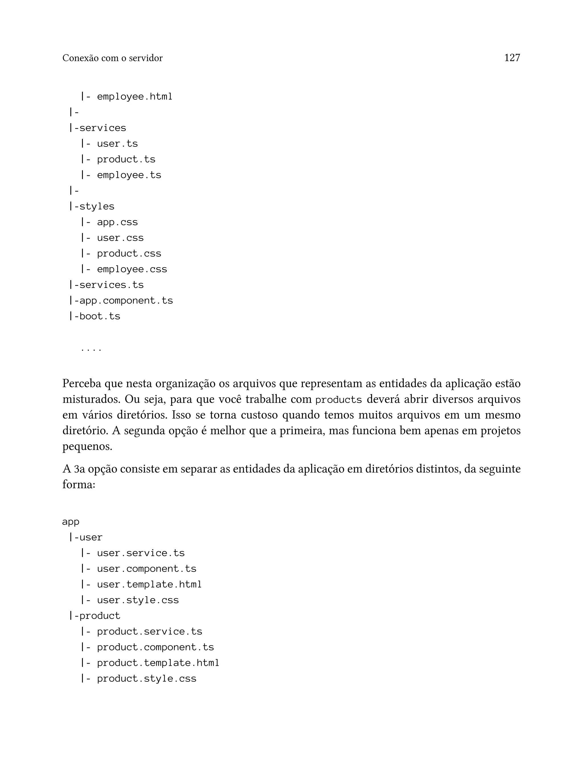 Conexão com o servidor 127
|- employee.html
|-
|-services
|- user.ts
|- product.ts
|- employee.ts
|-
|-styles
|- app.css
|- user.css
|- product.css
|- employee.css
|-services.ts
|-app.component.ts
|-boot.ts
....
Perceba que nesta organização os arquivos que representam as entidades da aplicação estão
misturados. Ou seja, para que você trabalhe com products deverá abrir diversos arquivos
em vários diretórios. Isso se torna custoso quando temos muitos arquivos em um mesmo
diretório. A segunda opção é melhor que a primeira, mas funciona bem apenas em projetos
pequenos.
A 3a opção consiste em separar as entidades da aplicação em diretórios distintos, da seguinte
forma:
app
|-user
|- user.service.ts
|- user.component.ts
|- user.template.html
|- user.style.css
|-product
|- product.service.ts
|- product.component.ts
|- product.template.html
|- product.style.css
 