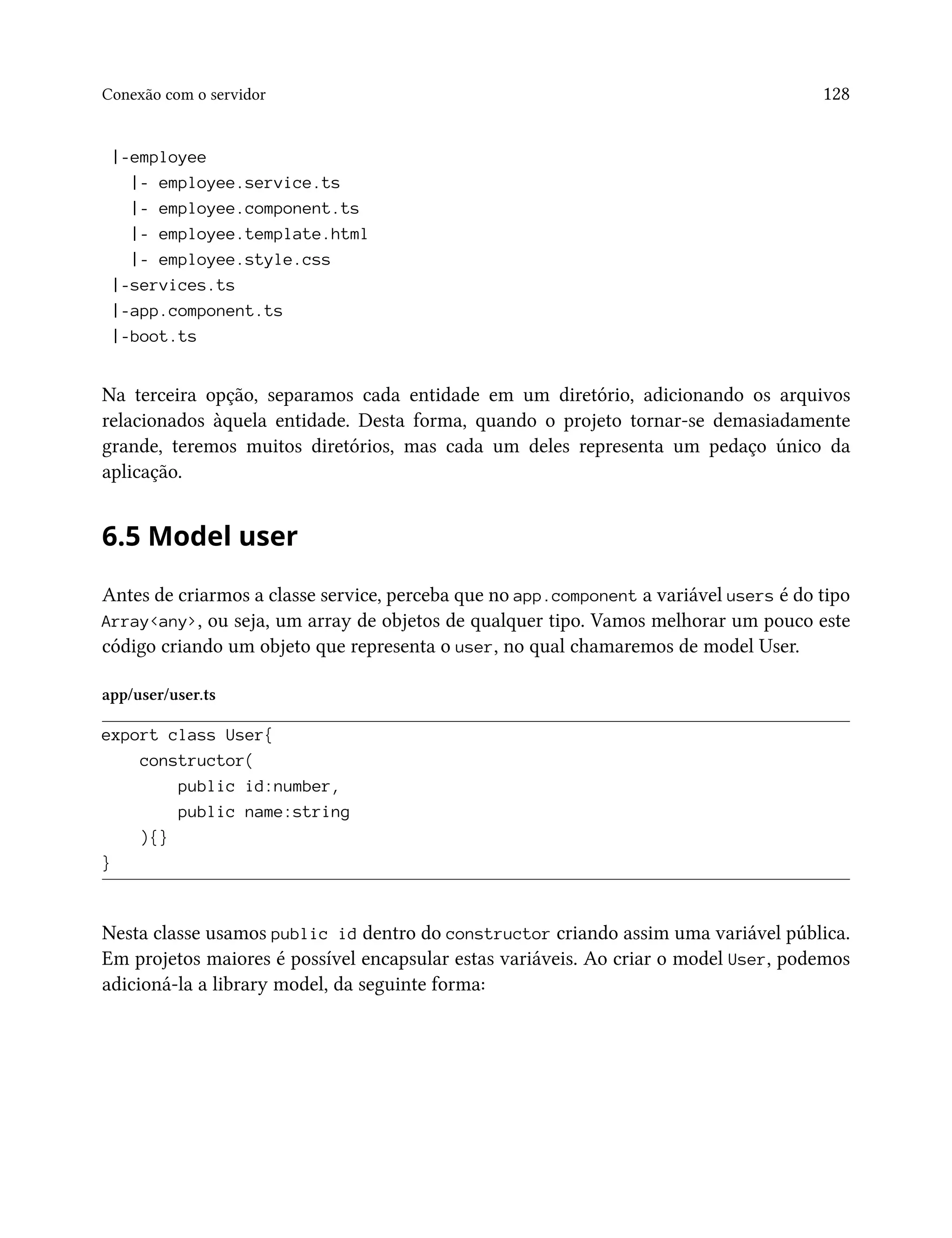 Conexão com o servidor 128
|-employee
|- employee.service.ts
|- employee.component.ts
|- employee.template.html
|- employee.style.css
|-services.ts
|-app.component.ts
|-boot.ts
Na terceira opção, separamos cada entidade em um diretório, adicionando os arquivos
relacionados àquela entidade. Desta forma, quando o projeto tornar-se demasiadamente
grande, teremos muitos diretórios, mas cada um deles representa um pedaço único da
aplicação.
6.5 Model user
Antes de criarmos a classe service, perceba que no app.component a variável users é do tipo
Array<any>, ou seja, um array de objetos de qualquer tipo. Vamos melhorar um pouco este
código criando um objeto que representa o user, no qual chamaremos de model User.
app/user/user.ts
export class User{
constructor(
public id:number,
public name:string
){}
}
Nesta classe usamos public id dentro do constructor criando assim uma variável pública.
Em projetos maiores é possível encapsular estas variáveis. Ao criar o model User, podemos
adicioná-la a library model, da seguinte forma:
 