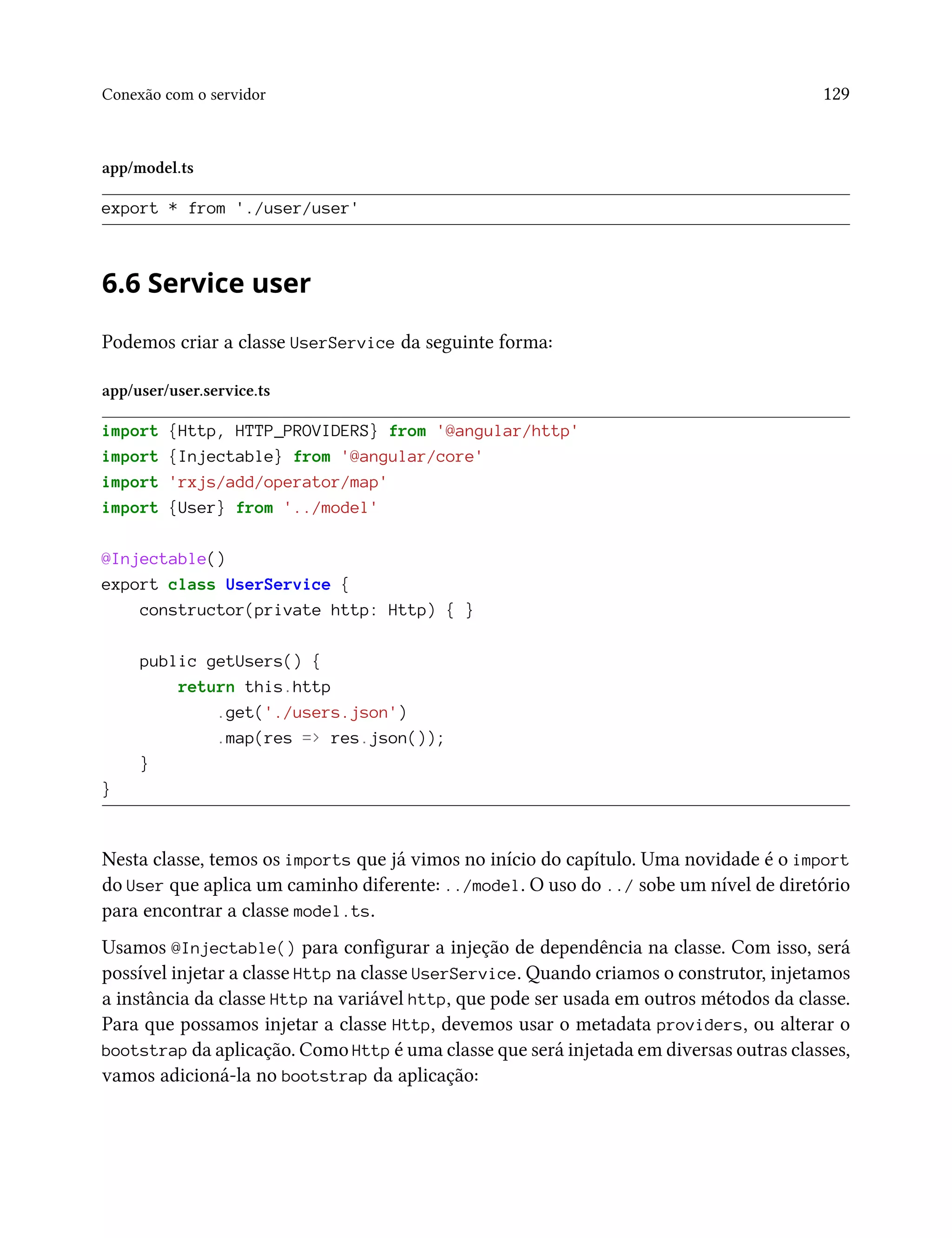 Conexão com o servidor 129
app/model.ts
export * from './user/user'
6.6 Service user
Podemos criar a classe UserService da seguinte forma:
app/user/user.service.ts
import {Http, HTTP_PROVIDERS} from '@angular/http'
import {Injectable} from '@angular/core'
import 'rxjs/add/operator/map'
import {User} from '../model'
@Injectable()
export class UserService {
constructor(private http: Http) { }
public getUsers() {
return this.http
.get('./users.json')
.map(res => res.json());
}
}
Nesta classe, temos os imports que já vimos no início do capítulo. Uma novidade é o import
do User que aplica um caminho diferente: ../model. O uso do ../ sobe um nível de diretório
para encontrar a classe model.ts.
Usamos @Injectable() para configurar a injeção de dependência na classe. Com isso, será
possível injetar a classe Http na classe UserService. Quando criamos o construtor, injetamos
a instância da classe Http na variável http, que pode ser usada em outros métodos da classe.
Para que possamos injetar a classe Http, devemos usar o metadata providers, ou alterar o
bootstrap da aplicação. Como Http é uma classe que será injetada em diversas outras classes,
vamos adicioná-la no bootstrap da aplicação:
 
