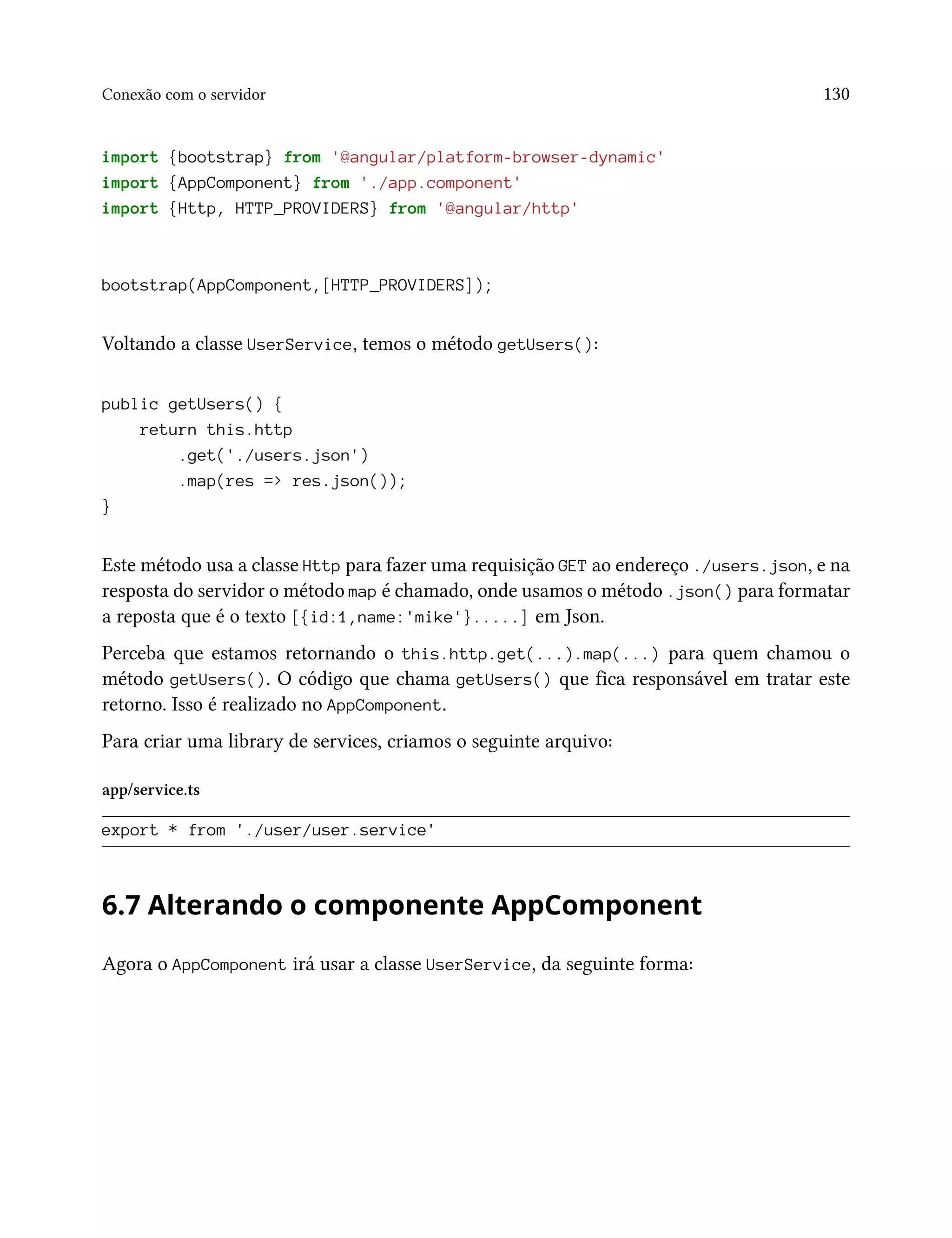 Conexão com o servidor 130
import {bootstrap} from '@angular/platform-browser-dynamic'
import {AppComponent} from './app.component'
import {Http, HTTP_PROVIDERS} from '@angular/http'
bootstrap(AppComponent,[HTTP_PROVIDERS]);
Voltando a classe UserService, temos o método getUsers():
public getUsers() {
return this.http
.get('./users.json')
.map(res => res.json());
}
Este método usa a classe Http para fazer uma requisição GET ao endereço ./users.json, e na
resposta do servidor o método map é chamado, onde usamos o método .json() para formatar
a reposta que é o texto [{id:1,name:'mike'}.....] em Json.
Perceba que estamos retornando o this.http.get(...).map(...) para quem chamou o
método getUsers(). O código que chama getUsers() que fica responsável em tratar este
retorno. Isso é realizado no AppComponent.
Para criar uma library de services, criamos o seguinte arquivo:
app/service.ts
export * from './user/user.service'
6.7 Alterando o componente AppComponent
Agora o AppComponent irá usar a classe UserService, da seguinte forma:
 