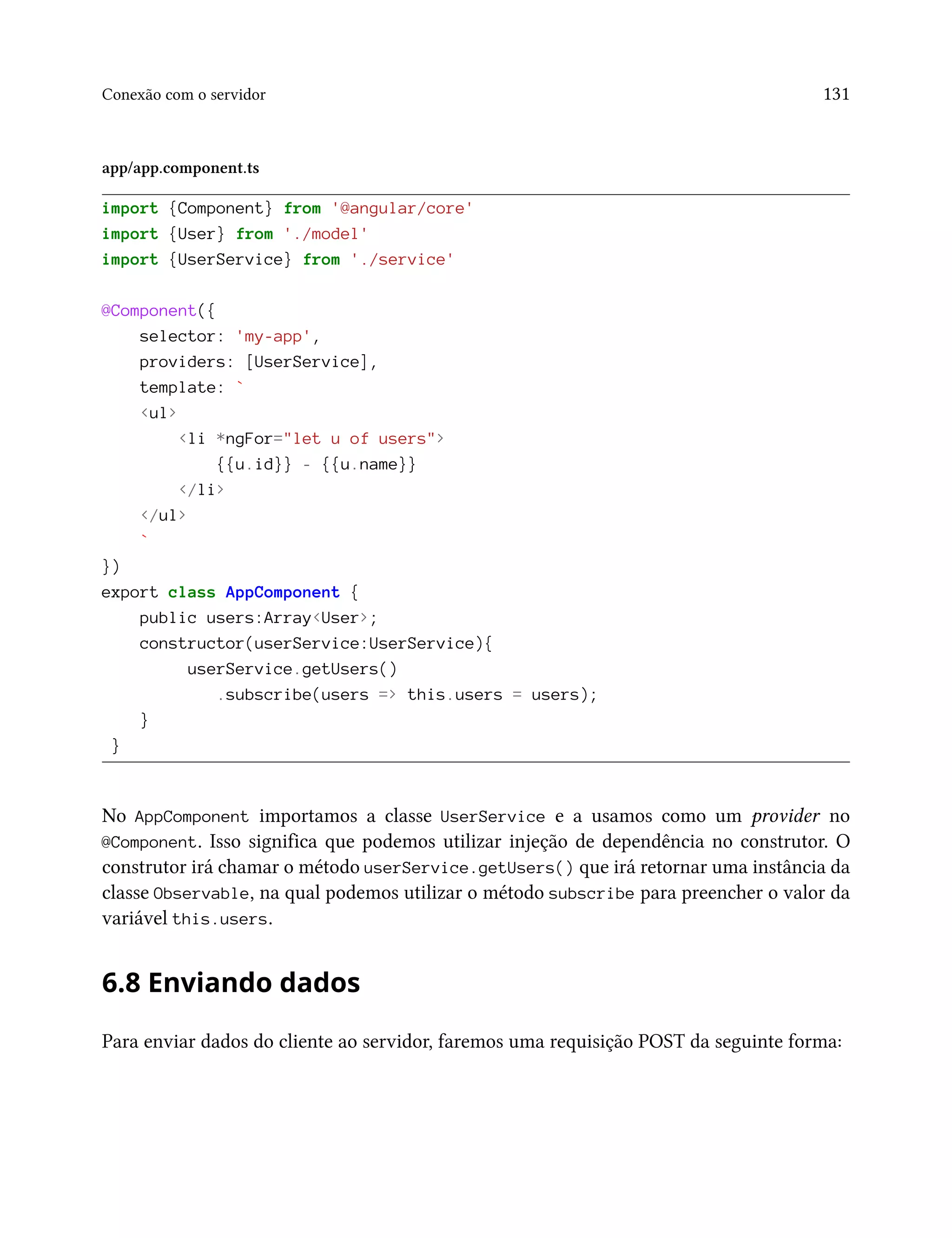 Conexão com o servidor 131
app/app.component.ts
import {Component} from '@angular/core'
import {User} from './model'
import {UserService} from './service'
@Component({
selector: 'my-app',
providers: [UserService],
template: `
<ul>
<li *ngFor="let u of users">
{{u.id}} - {{u.name}}
</li>
</ul>
`
})
export class AppComponent {
public users:Array<User>;
constructor(userService:UserService){
userService.getUsers()
.subscribe(users => this.users = users);
}
}
No AppComponent importamos a classe UserService e a usamos como um provider no
@Component. Isso significa que podemos utilizar injeção de dependência no construtor. O
construtor irá chamar o método userService.getUsers() que irá retornar uma instância da
classe Observable, na qual podemos utilizar o método subscribe para preencher o valor da
variável this.users.
6.8 Enviando dados
Para enviar dados do cliente ao servidor, faremos uma requisição POST da seguinte forma:
 