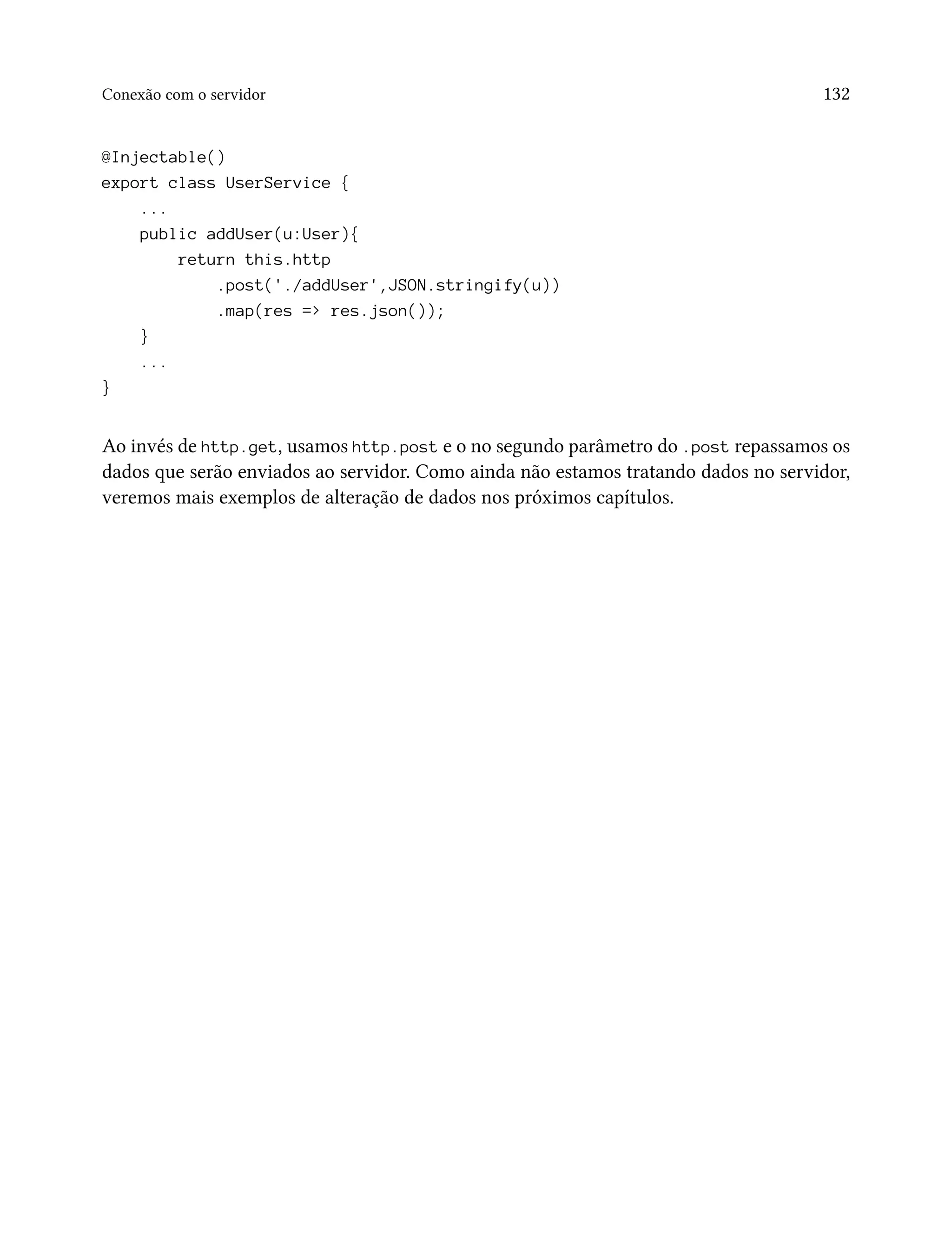 Conexão com o servidor 132
@Injectable()
export class UserService {
...
public addUser(u:User){
return this.http
.post('./addUser',JSON.stringify(u))
.map(res => res.json());
}
...
}
Ao invés de http.get, usamos http.post e o no segundo parâmetro do .post repassamos os
dados que serão enviados ao servidor. Como ainda não estamos tratando dados no servidor,
veremos mais exemplos de alteração de dados nos próximos capítulos.
 