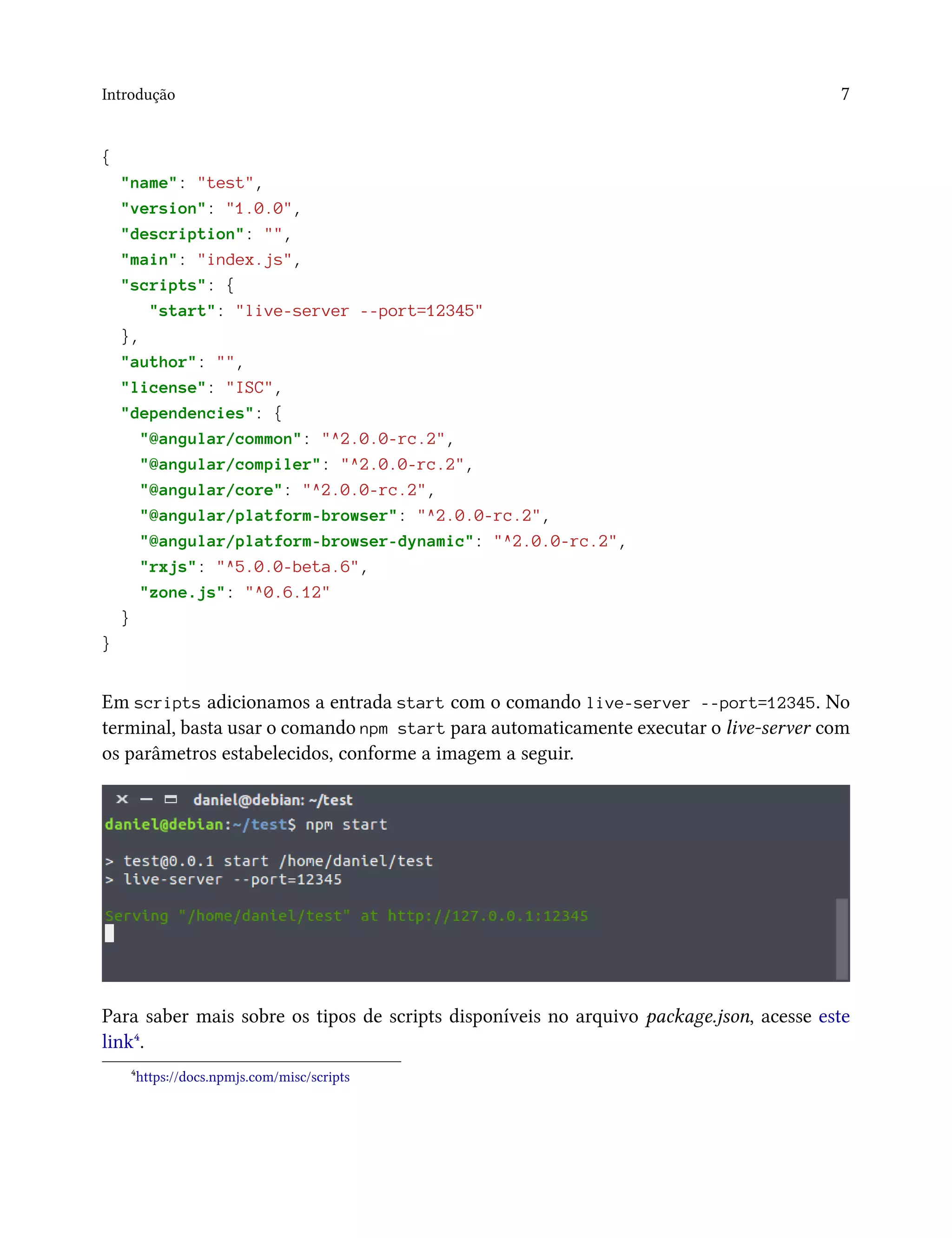 Introdução 7
{
"name": "test",
"version": "1.0.0",
"description": "",
"main": "index.js",
"scripts": {
"start": "live-server --port=12345"
},
"author": "",
"license": "ISC",
"dependencies": {
"@angular/common": "^2.0.0-rc.2",
"@angular/compiler": "^2.0.0-rc.2",
"@angular/core": "^2.0.0-rc.2",
"@angular/platform-browser": "^2.0.0-rc.2",
"@angular/platform-browser-dynamic": "^2.0.0-rc.2",
"rxjs": "^5.0.0-beta.6",
"zone.js": "^0.6.12"
}
}
Em scripts adicionamos a entrada start com o comando live-server --port=12345. No
terminal, basta usar o comando npm start para automaticamente executar o live-server com
os parâmetros estabelecidos, conforme a imagem a seguir.
Para saber mais sobre os tipos de scripts disponíveis no arquivo package.json, acesse este
link⁴.
⁴https://docs.npmjs.com/misc/scripts
 