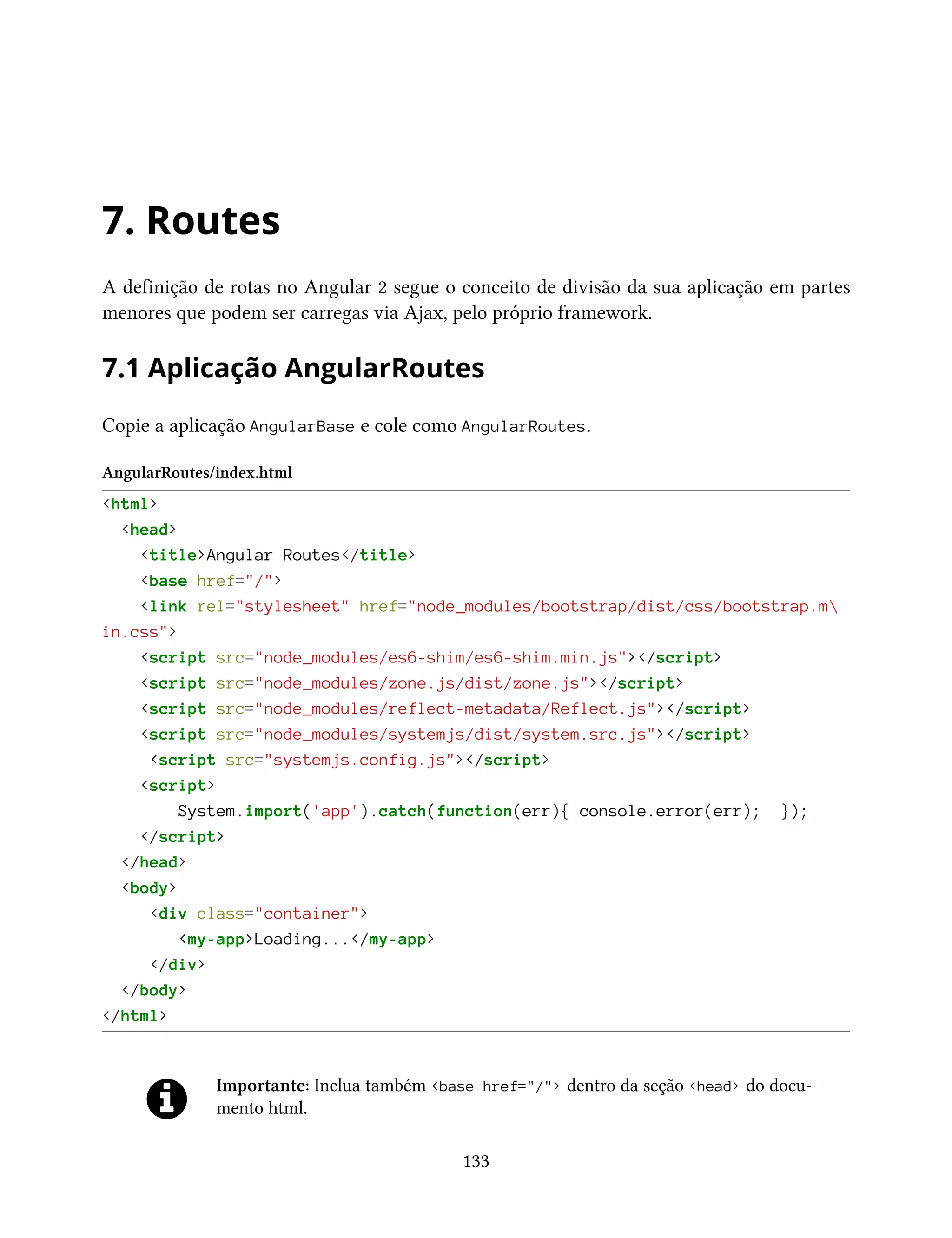 7. Routes
A definição de rotas no Angular 2 segue o conceito de divisão da sua aplicação em partes
menores que podem ser carregas via Ajax, pelo próprio framework.
7.1 Aplicação AngularRoutes
Copie a aplicação AngularBase e cole como AngularRoutes.
AngularRoutes/index.html
<html>
<head>
<title>Angular Routes</title>
<base href="/">
<link rel="stylesheet" href="node_modules/bootstrap/dist/css/bootstrap.m
in.css">
<script src="node_modules/es6-shim/es6-shim.min.js"></script>
<script src="node_modules/zone.js/dist/zone.js"></script>
<script src="node_modules/reflect-metadata/Reflect.js"></script>
<script src="node_modules/systemjs/dist/system.src.js"></script>
<script src="systemjs.config.js"></script>
<script>
System.import('app').catch(function(err){ console.error(err); });
</script>
</head>
<body>
<div class="container">
<my-app>Loading...</my-app>
</div>
</body>
</html>
Importante: Inclua também <base href="/"> dentro da seção <head> do docu-
mento html.
133
 
