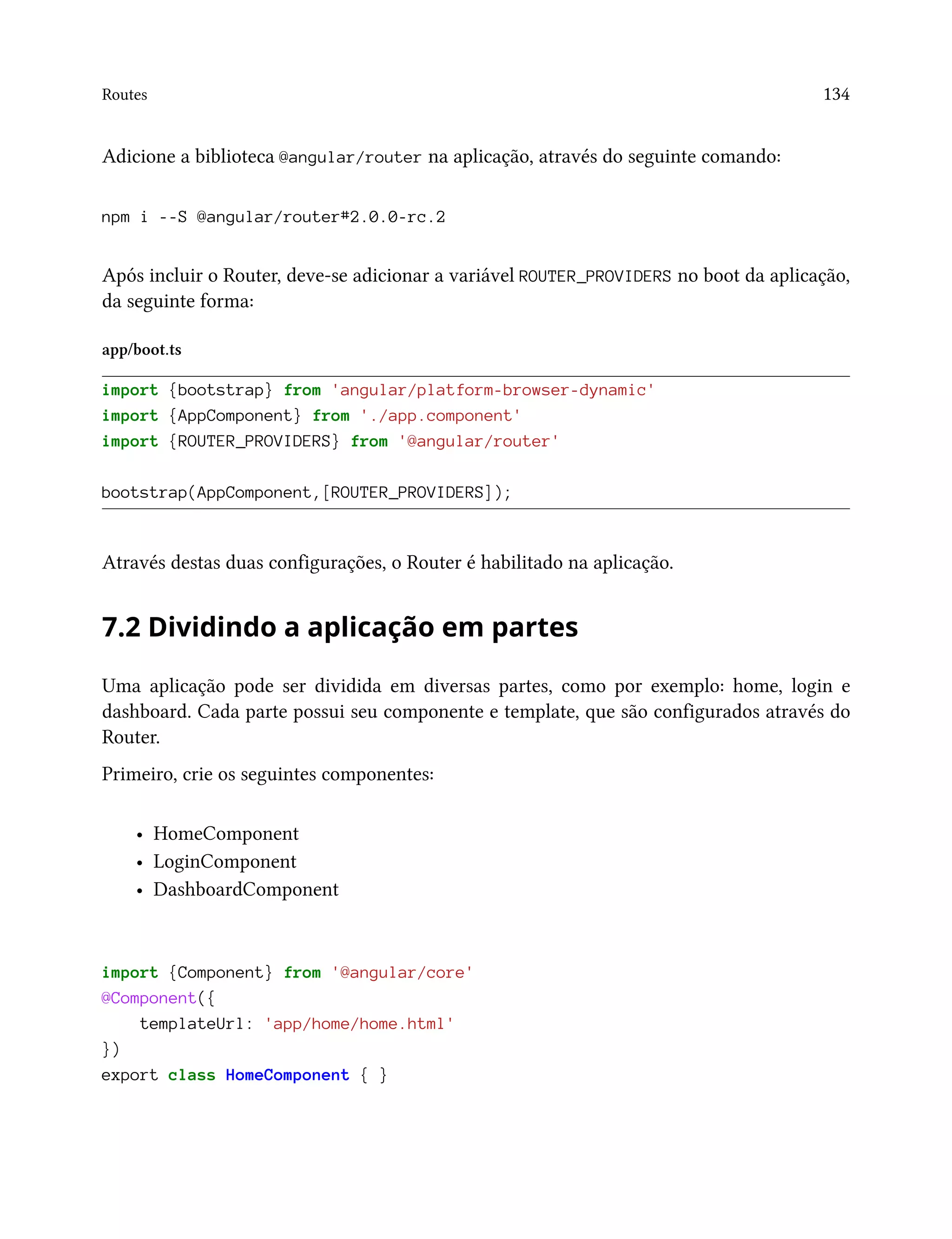 Routes 134
Adicione a biblioteca @angular/router na aplicação, através do seguinte comando:
npm i --S @angular/router#2.0.0-rc.2
Após incluir o Router, deve-se adicionar a variável ROUTER_PROVIDERS no boot da aplicação,
da seguinte forma:
app/boot.ts
import {bootstrap} from 'angular/platform-browser-dynamic'
import {AppComponent} from './app.component'
import {ROUTER_PROVIDERS} from '@angular/router'
bootstrap(AppComponent,[ROUTER_PROVIDERS]);
Através destas duas configurações, o Router é habilitado na aplicação.
7.2 Dividindo a aplicação em partes
Uma aplicação pode ser dividida em diversas partes, como por exemplo: home, login e
dashboard. Cada parte possui seu componente e template, que são configurados através do
Router.
Primeiro, crie os seguintes componentes:
• HomeComponent
• LoginComponent
• DashboardComponent
import {Component} from '@angular/core'
@Component({
templateUrl: 'app/home/home.html'
})
export class HomeComponent { }
 