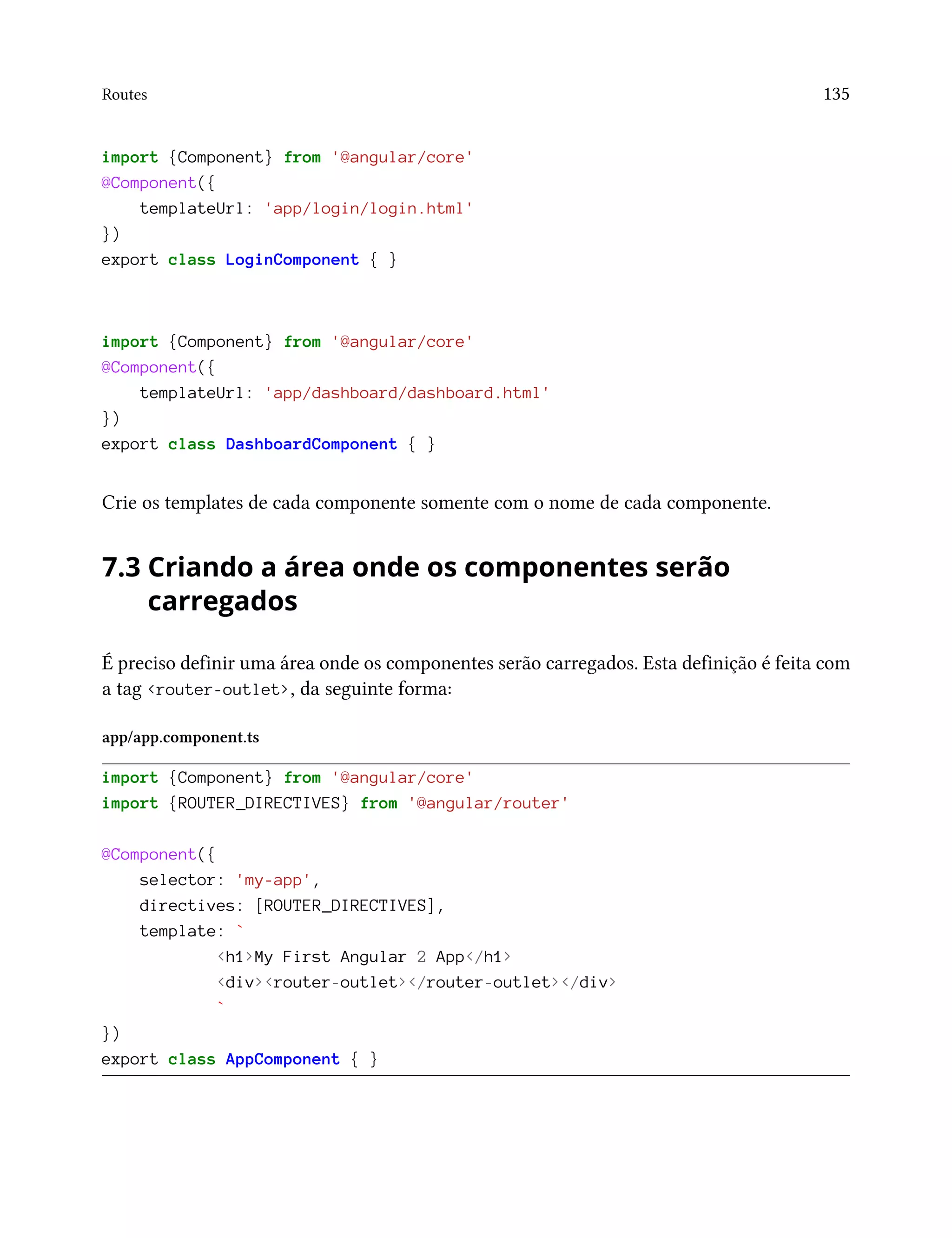 Routes 135
import {Component} from '@angular/core'
@Component({
templateUrl: 'app/login/login.html'
})
export class LoginComponent { }
import {Component} from '@angular/core'
@Component({
templateUrl: 'app/dashboard/dashboard.html'
})
export class DashboardComponent { }
Crie os templates de cada componente somente com o nome de cada componente.
7.3 Criando a área onde os componentes serão
carregados
É preciso definir uma área onde os componentes serão carregados. Esta definição é feita com
a tag <router-outlet>, da seguinte forma:
app/app.component.ts
import {Component} from '@angular/core'
import {ROUTER_DIRECTIVES} from '@angular/router'
@Component({
selector: 'my-app',
directives: [ROUTER_DIRECTIVES],
template: `
<h1>My First Angular 2 App</h1>
<div><router-outlet></router-outlet></div>
`
})
export class AppComponent { }
 