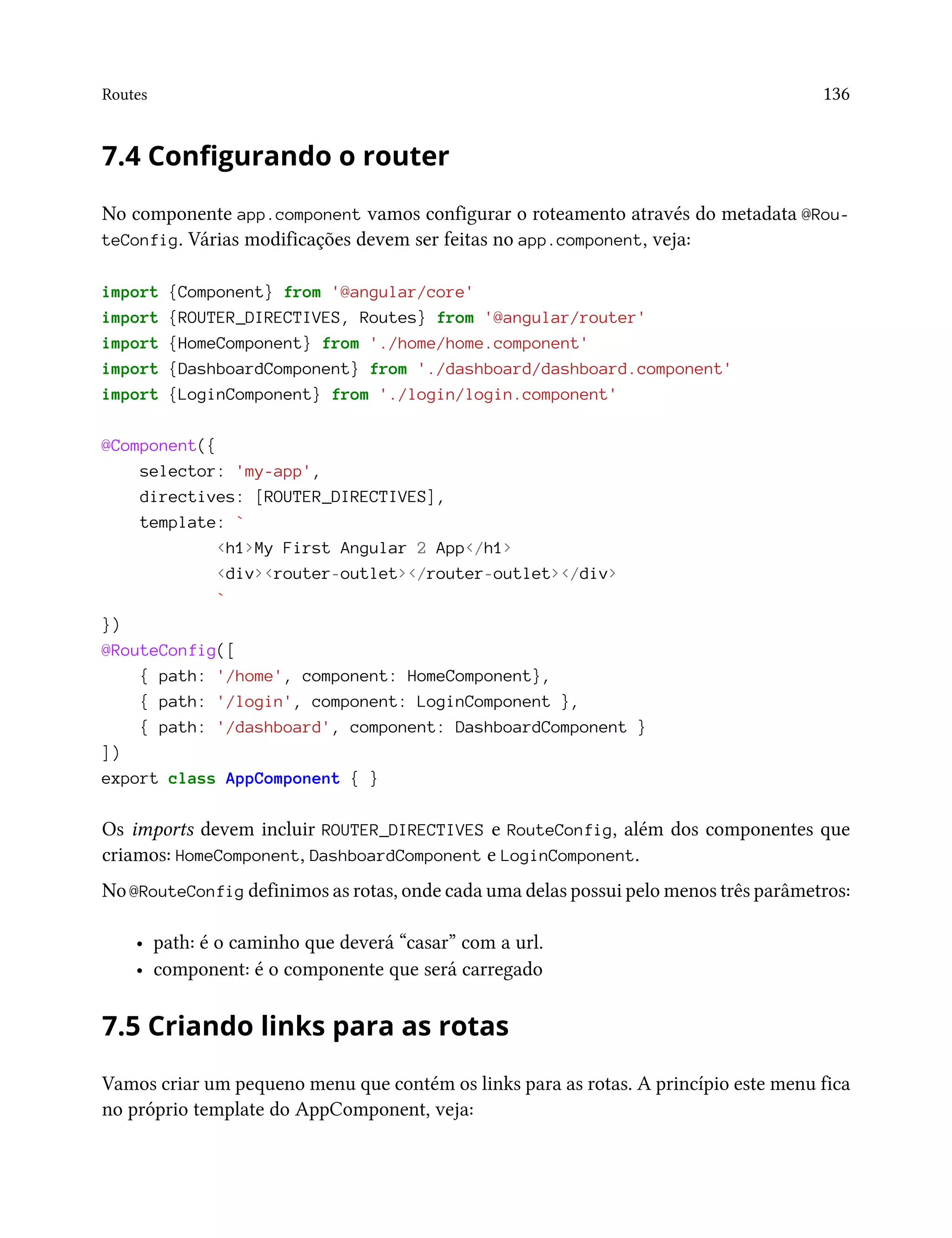 Routes 136
7.4 Configurando o router
No componente app.component vamos configurar o roteamento através do metadata @Rou-
teConfig. Várias modificações devem ser feitas no app.component, veja:
import {Component} from '@angular/core'
import {ROUTER_DIRECTIVES, Routes} from '@angular/router'
import {HomeComponent} from './home/home.component'
import {DashboardComponent} from './dashboard/dashboard.component'
import {LoginComponent} from './login/login.component'
@Component({
selector: 'my-app',
directives: [ROUTER_DIRECTIVES],
template: `
<h1>My First Angular 2 App</h1>
<div><router-outlet></router-outlet></div>
`
})
@RouteConfig([
{ path: '/home', component: HomeComponent},
{ path: '/login', component: LoginComponent },
{ path: '/dashboard', component: DashboardComponent }
])
export class AppComponent { }
Os imports devem incluir ROUTER_DIRECTIVES e RouteConfig, além dos componentes que
criamos: HomeComponent, DashboardComponent e LoginComponent.
No @RouteConfig definimos as rotas, onde cada uma delas possui pelo menos três parâmetros:
• path: é o caminho que deverá “casar” com a url.
• component: é o componente que será carregado
7.5 Criando links para as rotas
Vamos criar um pequeno menu que contém os links para as rotas. A princípio este menu fica
no próprio template do AppComponent, veja:
 