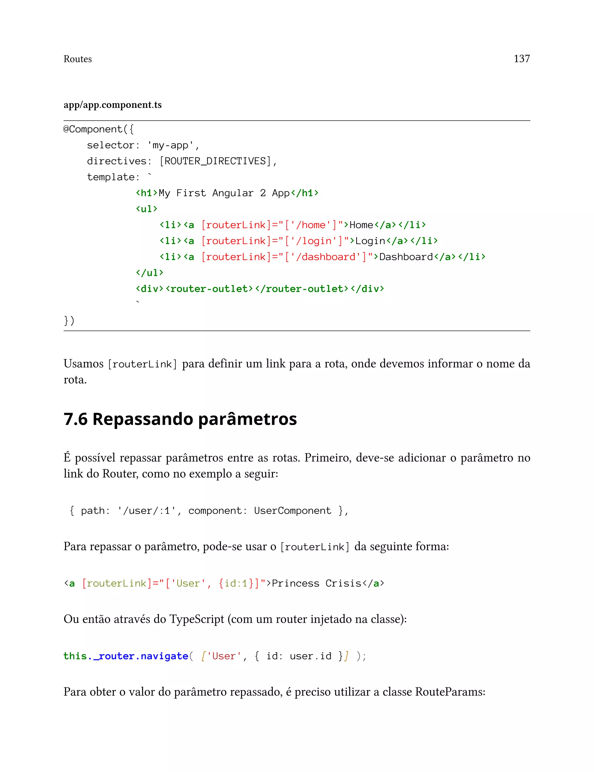 Routes 137
app/app.component.ts
@Component({
selector: 'my-app',
directives: [ROUTER_DIRECTIVES],
template: `
<h1>My First Angular 2 App</h1>
<ul>
<li><a [routerLink]="['/home']">Home</a></li>
<li><a [routerLink]="['/login']">Login</a></li>
<li><a [routerLink]="['/dashboard']">Dashboard</a></li>
</ul>
<div><router-outlet></router-outlet></div>
`
})
Usamos [routerLink] para definir um link para a rota, onde devemos informar o nome da
rota.
7.6 Repassando parâmetros
É possível repassar parâmetros entre as rotas. Primeiro, deve-se adicionar o parâmetro no
link do Router, como no exemplo a seguir:
{ path: '/user/:1', component: UserComponent },
Para repassar o parâmetro, pode-se usar o [routerLink] da seguinte forma:
<a [routerLink]="['User', {id:1}]">Princess Crisis</a>
Ou então através do TypeScript (com um router injetado na classe):
this._router.navigate( ['User', { id: user.id }] );
Para obter o valor do parâmetro repassado, é preciso utilizar a classe RouteParams:
 