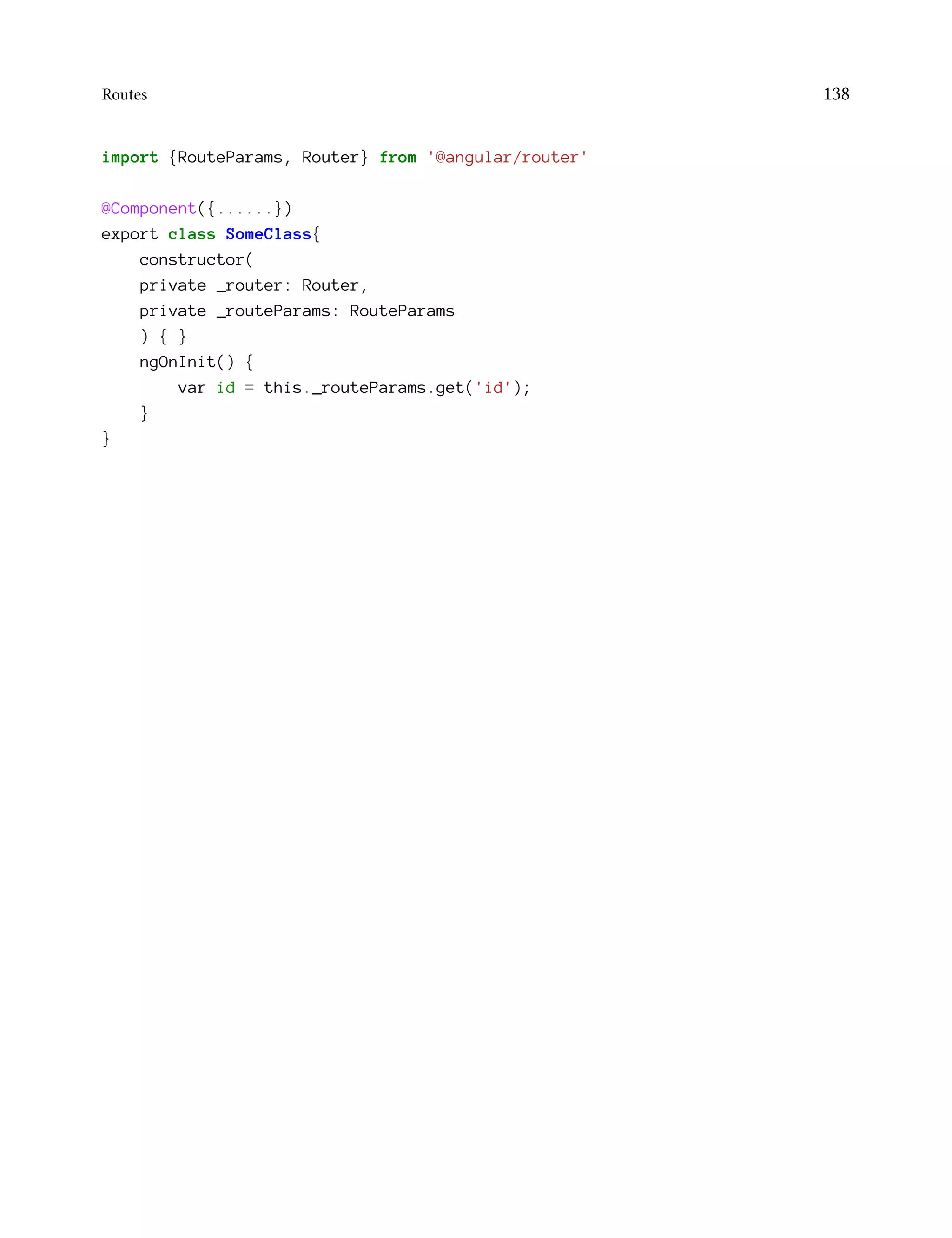 Routes 138
import {RouteParams, Router} from '@angular/router'
@Component({......})
export class SomeClass{
constructor(
private _router: Router,
private _routeParams: RouteParams
) { }
ngOnInit() {
var id = this._routeParams.get('id');
}
}
 