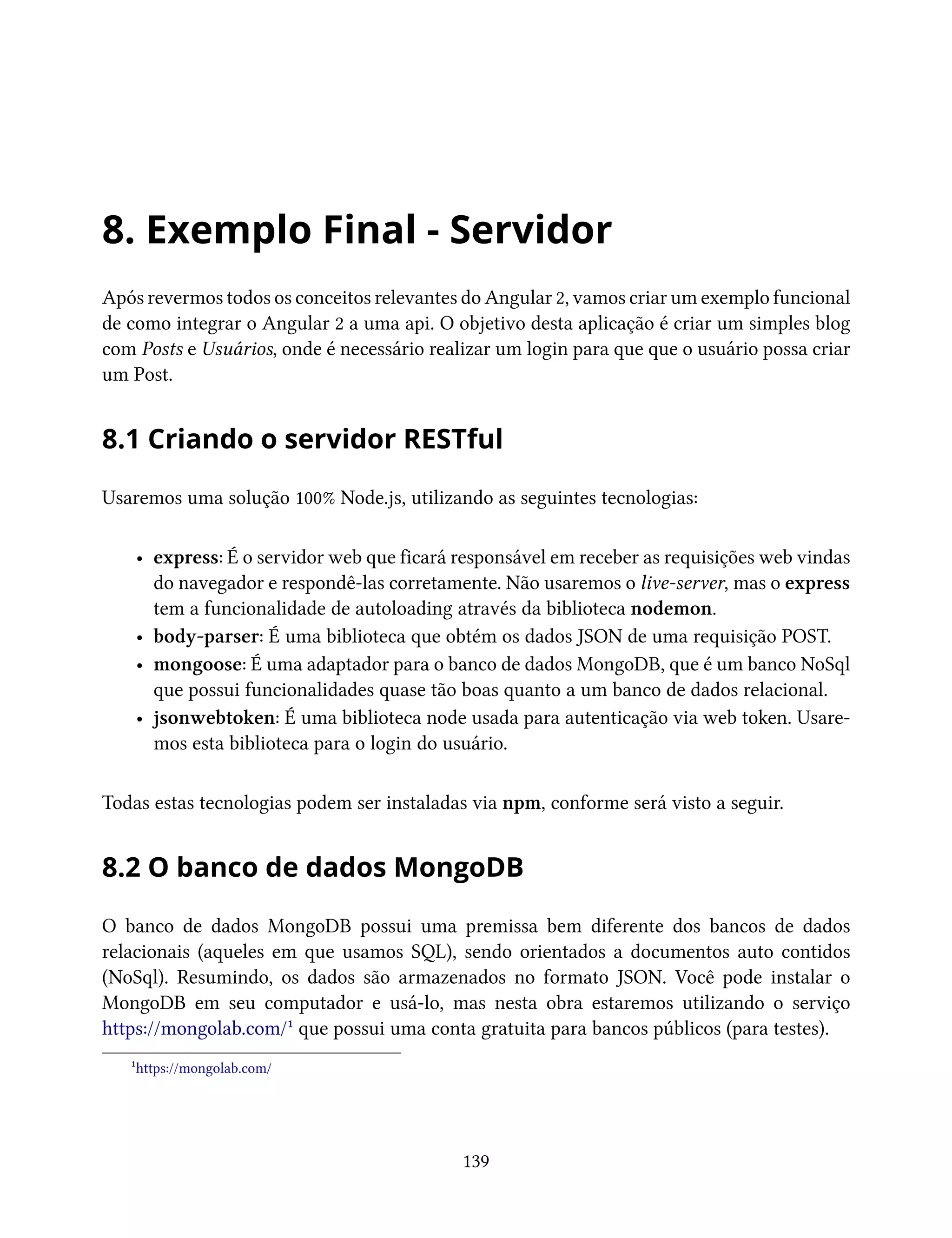 8. Exemplo Final - Servidor
Após revermos todos os conceitos relevantes do Angular 2, vamos criar um exemplo funcional
de como integrar o Angular 2 a uma api. O objetivo desta aplicação é criar um simples blog
com Posts e Usuários, onde é necessário realizar um login para que que o usuário possa criar
um Post.
8.1 Criando o servidor RESTful
Usaremos uma solução 100% Node.js, utilizando as seguintes tecnologias:
• express: É o servidor web que ficará responsável em receber as requisições web vindas
do navegador e respondê-las corretamente. Não usaremos o live-server, mas o express
tem a funcionalidade de autoloading através da biblioteca nodemon.
• body-parser: É uma biblioteca que obtém os dados JSON de uma requisição POST.
• mongoose: É uma adaptador para o banco de dados MongoDB, que é um banco NoSql
que possui funcionalidades quase tão boas quanto a um banco de dados relacional.
• jsonwebtoken: É uma biblioteca node usada para autenticação via web token. Usare-
mos esta biblioteca para o login do usuário.
Todas estas tecnologias podem ser instaladas via npm, conforme será visto a seguir.
8.2 O banco de dados MongoDB
O banco de dados MongoDB possui uma premissa bem diferente dos bancos de dados
relacionais (aqueles em que usamos SQL), sendo orientados a documentos auto contidos
(NoSql). Resumindo, os dados são armazenados no formato JSON. Você pode instalar o
MongoDB em seu computador e usá-lo, mas nesta obra estaremos utilizando o serviço
https://mongolab.com/¹ que possui uma conta gratuita para bancos públicos (para testes).
¹https://mongolab.com/
139
 