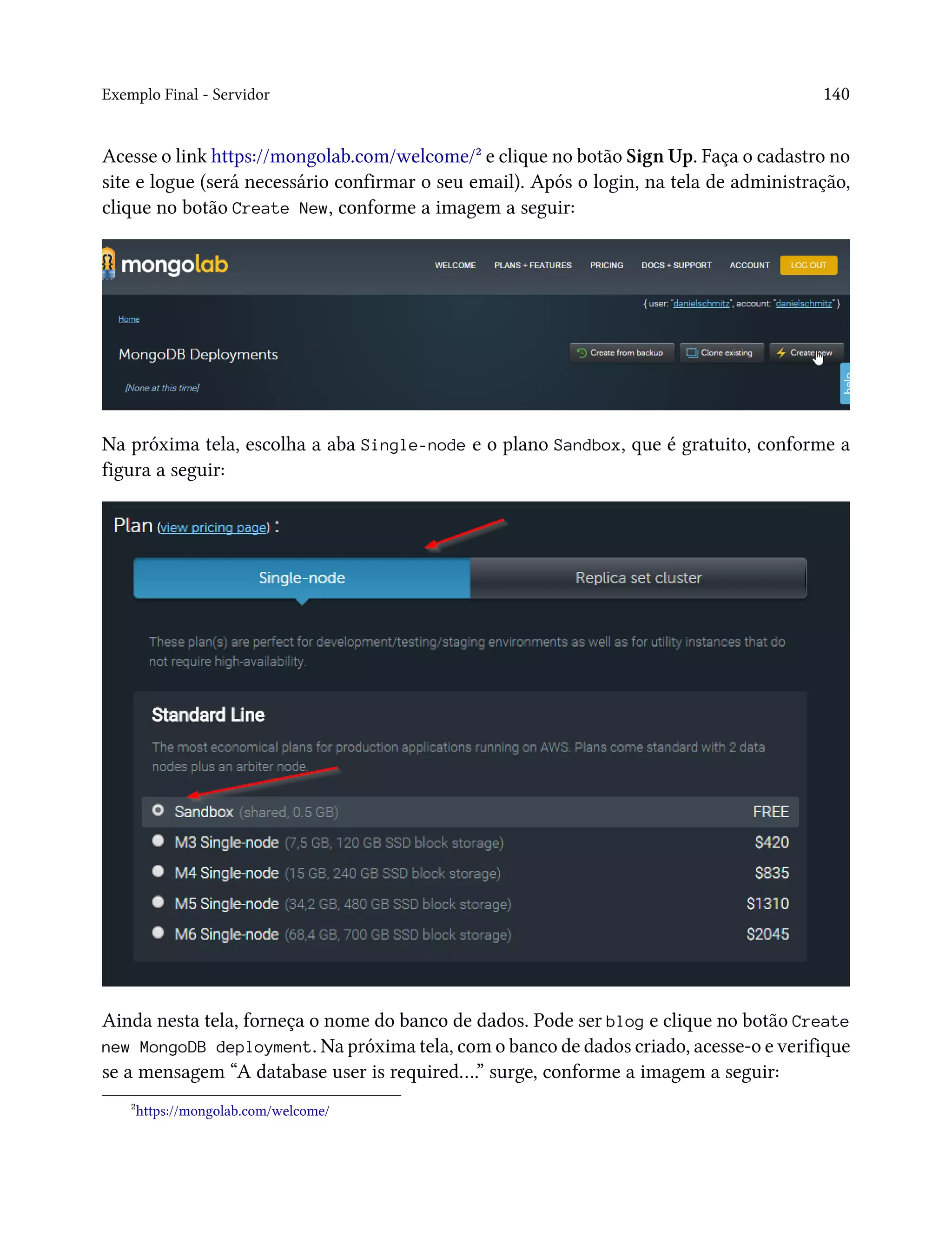 Exemplo Final - Servidor 140
Acesse o link https://mongolab.com/welcome/² e clique no botão Sign Up. Faça o cadastro no
site e logue (será necessário confirmar o seu email). Após o login, na tela de administração,
clique no botão Create New, conforme a imagem a seguir:
Na próxima tela, escolha a aba Single-node e o plano Sandbox, que é gratuito, conforme a
figura a seguir:
Ainda nesta tela, forneça o nome do banco de dados. Pode ser blog e clique no botão Create
new MongoDB deployment. Na próxima tela, com o banco de dados criado, acesse-o e verifique
se a mensagem “A database user is required….” surge, conforme a imagem a seguir:
²https://mongolab.com/welcome/
 