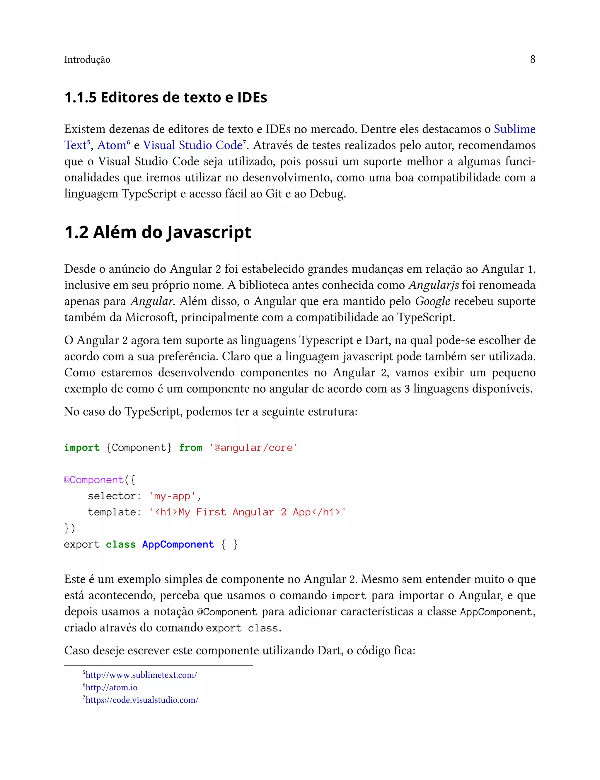 Introdução 8
1.1.5 Editores de texto e IDEs
Existem dezenas de editores de texto e IDEs no mercado. Dentre eles destacamos o Sublime
Text⁵, Atom⁶ e Visual Studio Code⁷. Através de testes realizados pelo autor, recomendamos
que o Visual Studio Code seja utilizado, pois possui um suporte melhor a algumas funci-
onalidades que iremos utilizar no desenvolvimento, como uma boa compatibilidade com a
linguagem TypeScript e acesso fácil ao Git e ao Debug.
1.2 Além do Javascript
Desde o anúncio do Angular 2 foi estabelecido grandes mudanças em relação ao Angular 1,
inclusive em seu próprio nome. A biblioteca antes conhecida como Angularjs foi renomeada
apenas para Angular. Além disso, o Angular que era mantido pelo Google recebeu suporte
também da Microsoft, principalmente com a compatibilidade ao TypeScript.
O Angular 2 agora tem suporte as linguagens Typescript e Dart, na qual pode-se escolher de
acordo com a sua preferência. Claro que a linguagem javascript pode também ser utilizada.
Como estaremos desenvolvendo componentes no Angular 2, vamos exibir um pequeno
exemplo de como é um componente no angular de acordo com as 3 linguagens disponíveis.
No caso do TypeScript, podemos ter a seguinte estrutura:
import {Component} from '@angular/core'
@Component({
selector: 'my-app',
template: '<h1>My First Angular 2 App</h1>'
})
export class AppComponent { }
Este é um exemplo simples de componente no Angular 2. Mesmo sem entender muito o que
está acontecendo, perceba que usamos o comando import para importar o Angular, e que
depois usamos a notação @Component para adicionar características a classe AppComponent,
criado através do comando export class.
Caso deseje escrever este componente utilizando Dart, o código fica:
⁵http://www.sublimetext.com/
⁶http://atom.io
⁷https://code.visualstudio.com/
 
