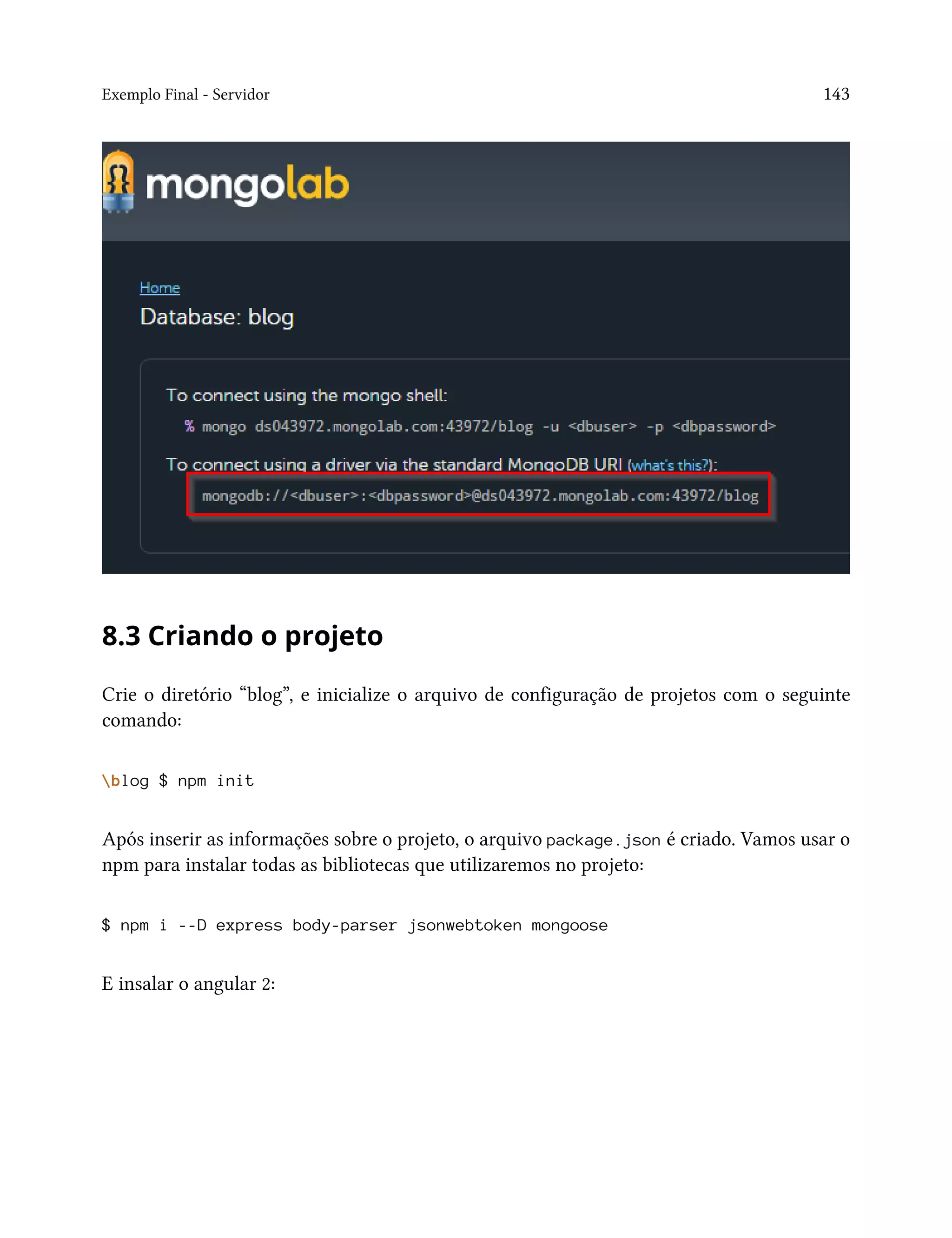 Exemplo Final - Servidor 143
8.3 Criando o projeto
Crie o diretório “blog”, e inicialize o arquivo de configuração de projetos com o seguinte
comando:
blog $ npm init
Após inserir as informações sobre o projeto, o arquivo package.json é criado. Vamos usar o
npm para instalar todas as bibliotecas que utilizaremos no projeto:
$ npm i --D express body-parser jsonwebtoken mongoose
E insalar o angular 2:
 
