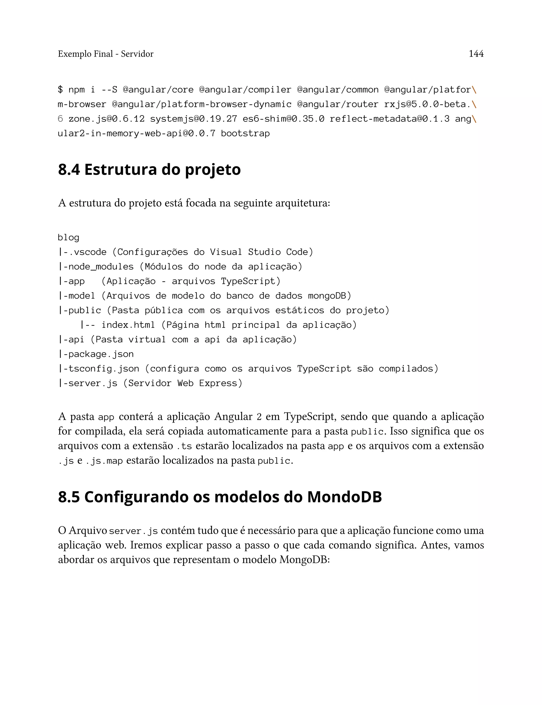 Exemplo Final - Servidor 144
$ npm i --S @angular/core @angular/compiler @angular/common @angular/platfor
m-browser @angular/platform-browser-dynamic @angular/router rxjs@5.0.0-beta.
6 zone.js@0.6.12 systemjs@0.19.27 es6-shim@0.35.0 reflect-metadata@0.1.3 ang
ular2-in-memory-web-api@0.0.7 bootstrap
8.4 Estrutura do projeto
A estrutura do projeto está focada na seguinte arquitetura:
blog
|-.vscode (Configurações do Visual Studio Code)
|-node_modules (Módulos do node da aplicação)
|-app (Aplicação - arquivos TypeScript)
|-model (Arquivos de modelo do banco de dados mongoDB)
|-public (Pasta pública com os arquivos estáticos do projeto)
|-- index.html (Página html principal da aplicação)
|-api (Pasta virtual com a api da aplicação)
|-package.json
|-tsconfig.json (configura como os arquivos TypeScript são compilados)
|-server.js (Servidor Web Express)
A pasta app conterá a aplicação Angular 2 em TypeScript, sendo que quando a aplicação
for compilada, ela será copiada automaticamente para a pasta public. Isso significa que os
arquivos com a extensão .ts estarão localizados na pasta app e os arquivos com a extensão
.js e .js.map estarão localizados na pasta public.
8.5 Configurando os modelos do MondoDB
O Arquivo server.js contém tudo que é necessário para que a aplicação funcione como uma
aplicação web. Iremos explicar passo a passo o que cada comando significa. Antes, vamos
abordar os arquivos que representam o modelo MongoDB:
 