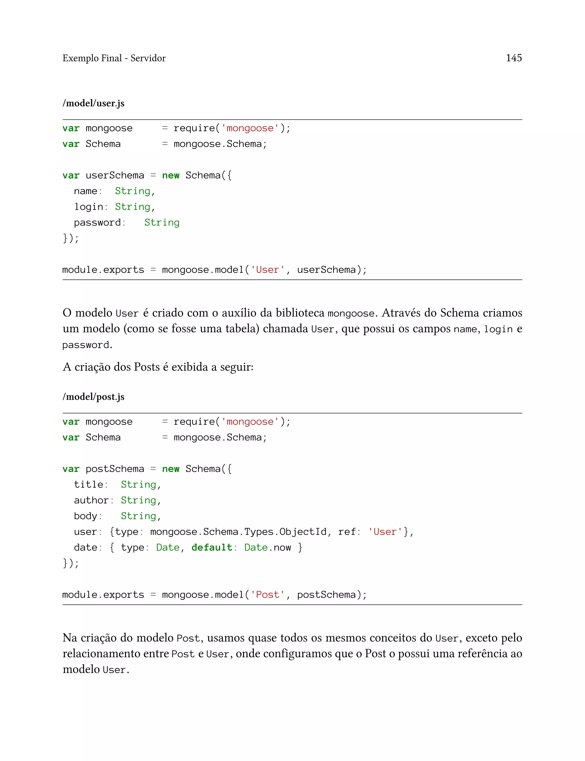 Exemplo Final - Servidor 145
/model/user.js
var mongoose = require('mongoose');
var Schema = mongoose.Schema;
var userSchema = new Schema({
name: String,
login: String,
password: String
});
module.exports = mongoose.model('User', userSchema);
O modelo User é criado com o auxílio da biblioteca mongoose. Através do Schema criamos
um modelo (como se fosse uma tabela) chamada User, que possui os campos name, login e
password.
A criação dos Posts é exibida a seguir:
/model/post.js
var mongoose = require('mongoose');
var Schema = mongoose.Schema;
var postSchema = new Schema({
title: String,
author: String,
body: String,
user: {type: mongoose.Schema.Types.ObjectId, ref: 'User'},
date: { type: Date, default: Date.now }
});
module.exports = mongoose.model('Post', postSchema);
Na criação do modelo Post, usamos quase todos os mesmos conceitos do User, exceto pelo
relacionamento entre Post e User, onde configuramos que o Post o possui uma referência ao
modelo User.
 