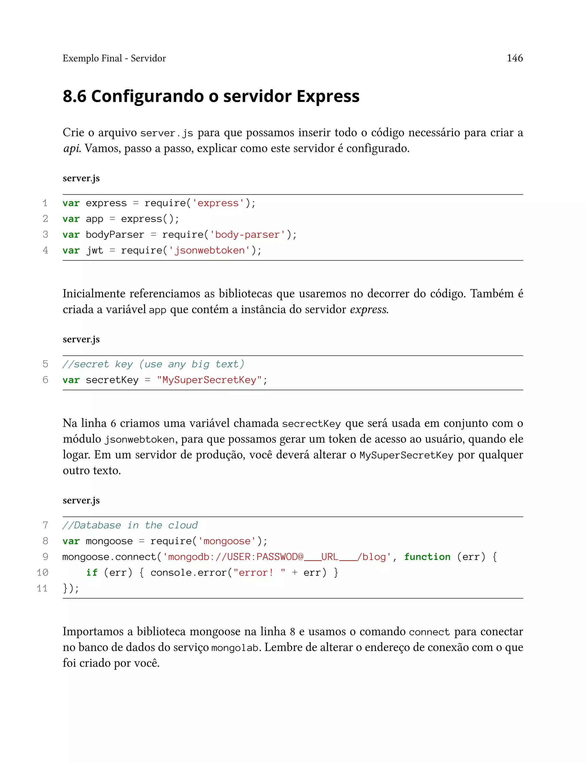 Exemplo Final - Servidor 146
8.6 Configurando o servidor Express
Crie o arquivo server.js para que possamos inserir todo o código necessário para criar a
api. Vamos, passo a passo, explicar como este servidor é configurado.
server.js
1 var express = require('express');
2 var app = express();
3 var bodyParser = require('body-parser');
4 var jwt = require('jsonwebtoken');
Inicialmente referenciamos as bibliotecas que usaremos no decorrer do código. Também é
criada a variável app que contém a instância do servidor express.
server.js
5 //secret key (use any big text)
6 var secretKey = "MySuperSecretKey";
Na linha 6 criamos uma variável chamada secrectKey que será usada em conjunto com o
módulo jsonwebtoken, para que possamos gerar um token de acesso ao usuário, quando ele
logar. Em um servidor de produção, você deverá alterar o MySuperSecretKey por qualquer
outro texto.
server.js
7 //Database in the cloud
8 var mongoose = require('mongoose');
9 mongoose.connect('mongodb://USER:PASSWOD@___URL___/blog', function (err) {
10 if (err) { console.error("error! " + err) }
11 });
Importamos a biblioteca mongoose na linha 8 e usamos o comando connect para conectar
no banco de dados do serviço mongolab. Lembre de alterar o endereço de conexão com o que
foi criado por você.
 