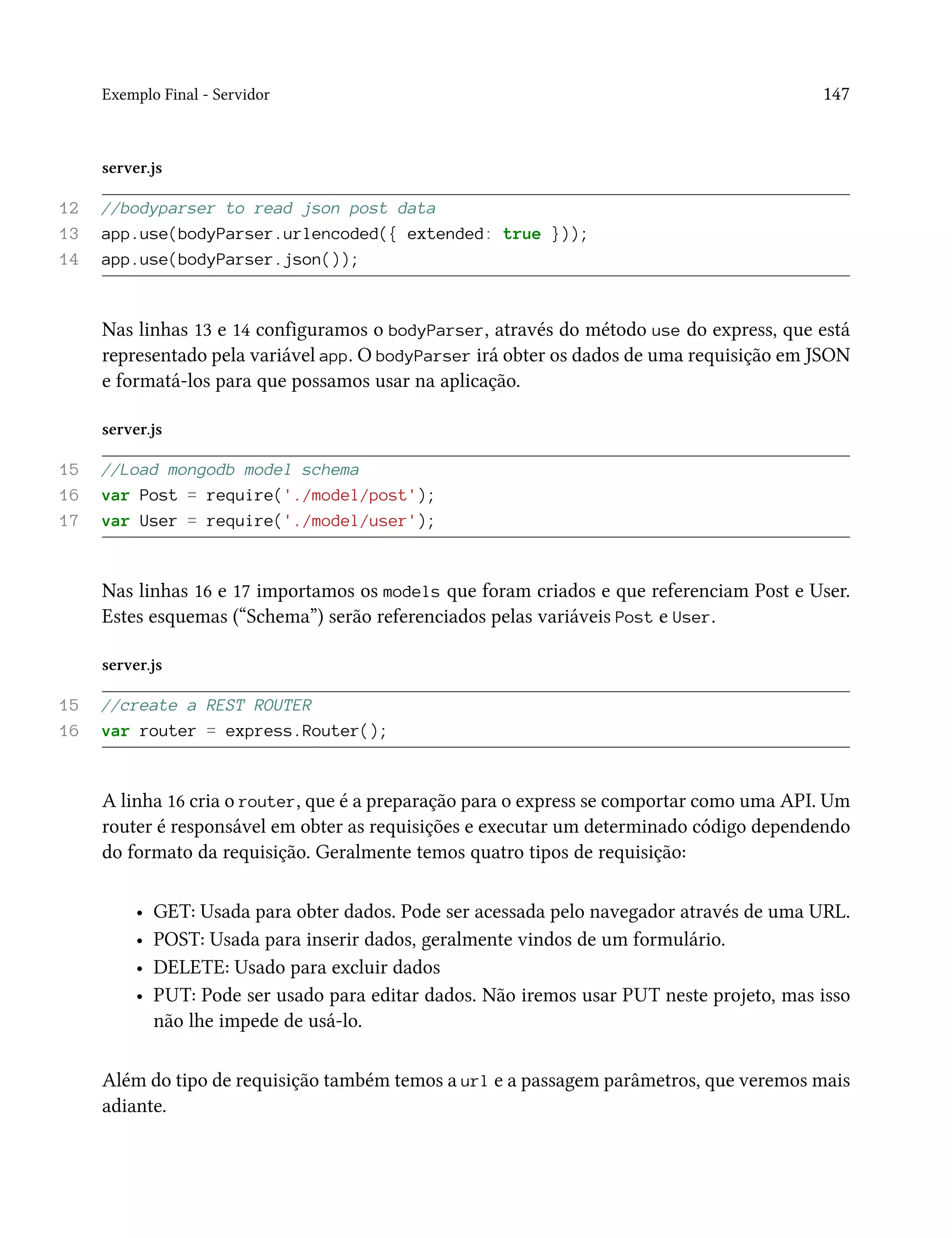 Exemplo Final - Servidor 147
server.js
12 //bodyparser to read json post data
13 app.use(bodyParser.urlencoded({ extended: true }));
14 app.use(bodyParser.json());
Nas linhas 13 e 14 configuramos o bodyParser, através do método use do express, que está
representado pela variável app. O bodyParser irá obter os dados de uma requisição em JSON
e formatá-los para que possamos usar na aplicação.
server.js
15 //Load mongodb model schema
16 var Post = require('./model/post');
17 var User = require('./model/user');
Nas linhas 16 e 17 importamos os models que foram criados e que referenciam Post e User.
Estes esquemas (“Schema”) serão referenciados pelas variáveis Post e User.
server.js
15 //create a REST ROUTER
16 var router = express.Router();
A linha 16 cria o router, que é a preparação para o express se comportar como uma API. Um
router é responsável em obter as requisições e executar um determinado código dependendo
do formato da requisição. Geralmente temos quatro tipos de requisição:
• GET: Usada para obter dados. Pode ser acessada pelo navegador através de uma URL.
• POST: Usada para inserir dados, geralmente vindos de um formulário.
• DELETE: Usado para excluir dados
• PUT: Pode ser usado para editar dados. Não iremos usar PUT neste projeto, mas isso
não lhe impede de usá-lo.
Além do tipo de requisição também temos a url e a passagem parâmetros, que veremos mais
adiante.
 