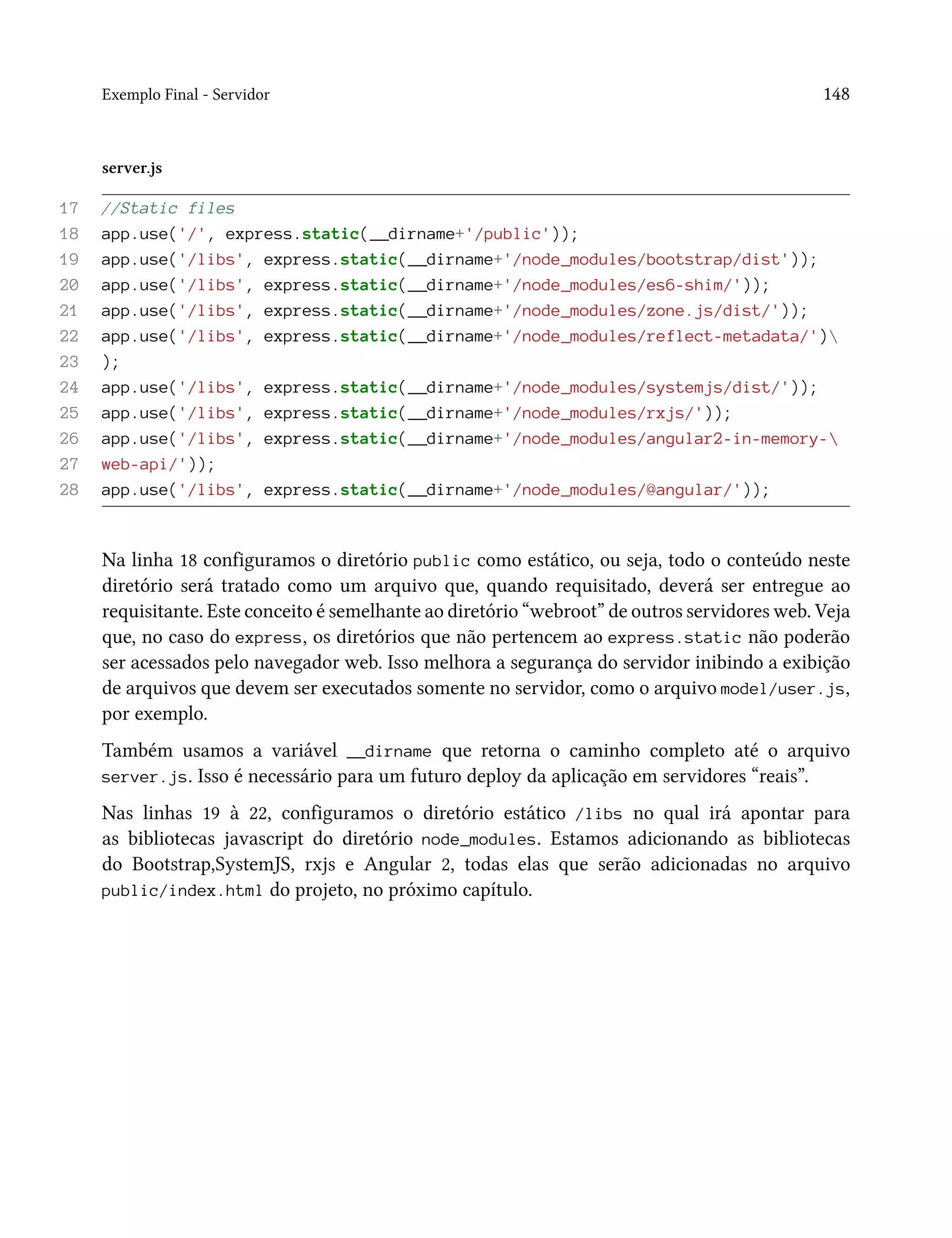 Exemplo Final - Servidor 148
server.js
17 //Static files
18 app.use('/', express.static(__dirname+'/public'));
19 app.use('/libs', express.static(__dirname+'/node_modules/bootstrap/dist'));
20 app.use('/libs', express.static(__dirname+'/node_modules/es6-shim/'));
21 app.use('/libs', express.static(__dirname+'/node_modules/zone.js/dist/'));
22 app.use('/libs', express.static(__dirname+'/node_modules/reflect-metadata/')
23 );
24 app.use('/libs', express.static(__dirname+'/node_modules/systemjs/dist/'));
25 app.use('/libs', express.static(__dirname+'/node_modules/rxjs/'));
26 app.use('/libs', express.static(__dirname+'/node_modules/angular2-in-memory-
27 web-api/'));
28 app.use('/libs', express.static(__dirname+'/node_modules/@angular/'));
Na linha 18 configuramos o diretório public como estático, ou seja, todo o conteúdo neste
diretório será tratado como um arquivo que, quando requisitado, deverá ser entregue ao
requisitante. Este conceito é semelhante ao diretório “webroot” de outros servidores web. Veja
que, no caso do express, os diretórios que não pertencem ao express.static não poderão
ser acessados pelo navegador web. Isso melhora a segurança do servidor inibindo a exibição
de arquivos que devem ser executados somente no servidor, como o arquivo model/user.js,
por exemplo.
Também usamos a variável __dirname que retorna o caminho completo até o arquivo
server.js. Isso é necessário para um futuro deploy da aplicação em servidores “reais”.
Nas linhas 19 à 22, configuramos o diretório estático /libs no qual irá apontar para
as bibliotecas javascript do diretório node_modules. Estamos adicionando as bibliotecas
do Bootstrap,SystemJS, rxjs e Angular 2, todas elas que serão adicionadas no arquivo
public/index.html do projeto, no próximo capítulo.
 