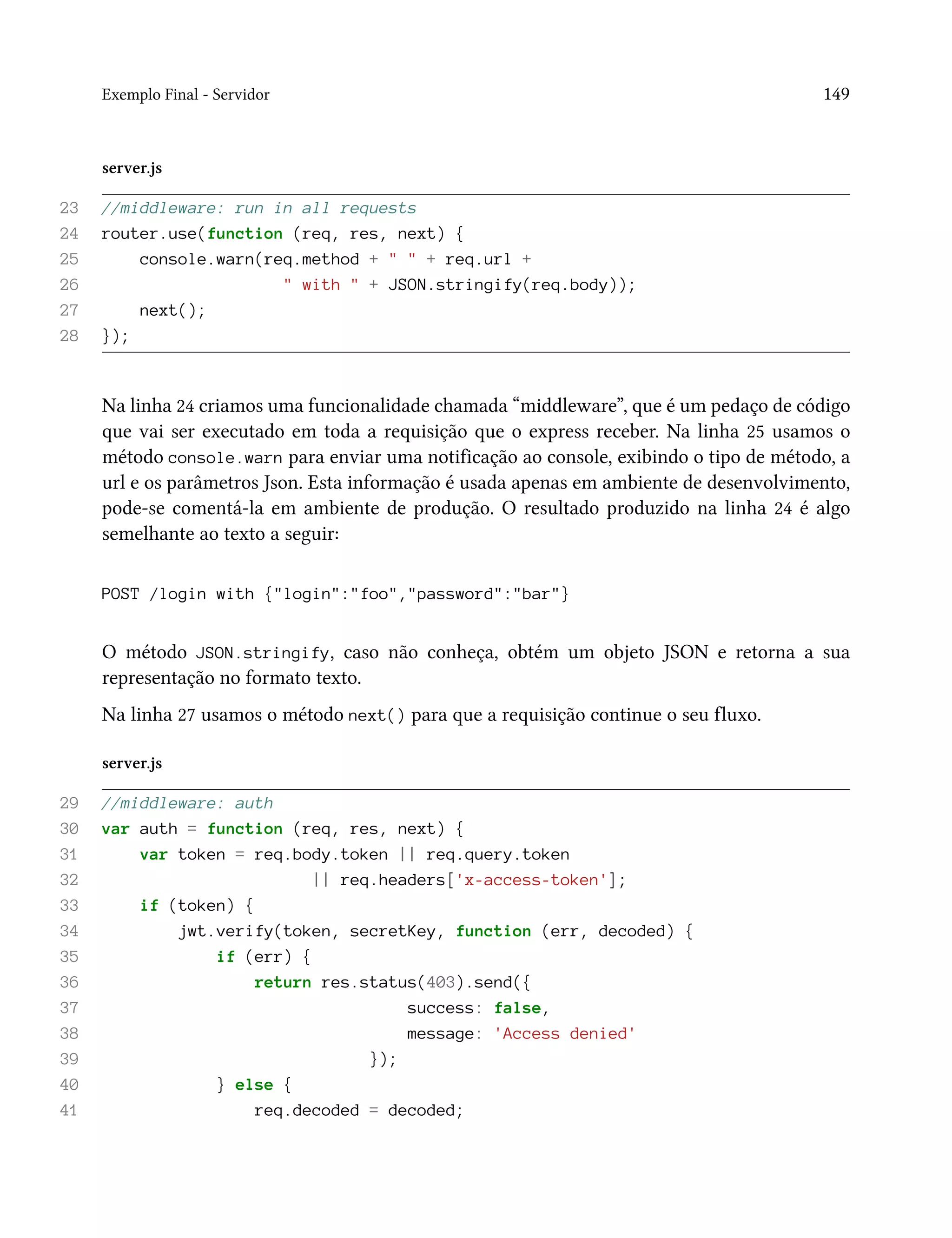 Exemplo Final - Servidor 149
server.js
23 //middleware: run in all requests
24 router.use(function (req, res, next) {
25 console.warn(req.method + " " + req.url +
26 " with " + JSON.stringify(req.body));
27 next();
28 });
Na linha 24 criamos uma funcionalidade chamada “middleware”, que é um pedaço de código
que vai ser executado em toda a requisição que o express receber. Na linha 25 usamos o
método console.warn para enviar uma notificação ao console, exibindo o tipo de método, a
url e os parâmetros Json. Esta informação é usada apenas em ambiente de desenvolvimento,
pode-se comentá-la em ambiente de produção. O resultado produzido na linha 24 é algo
semelhante ao texto a seguir:
POST /login with {"login":"foo","password":"bar"}
O método JSON.stringify, caso não conheça, obtém um objeto JSON e retorna a sua
representação no formato texto.
Na linha 27 usamos o método next() para que a requisição continue o seu fluxo.
server.js
29 //middleware: auth
30 var auth = function (req, res, next) {
31 var token = req.body.token || req.query.token
32 || req.headers['x-access-token'];
33 if (token) {
34 jwt.verify(token, secretKey, function (err, decoded) {
35 if (err) {
36 return res.status(403).send({
37 success: false,
38 message: 'Access denied'
39 });
40 } else {
41 req.decoded = decoded;
 