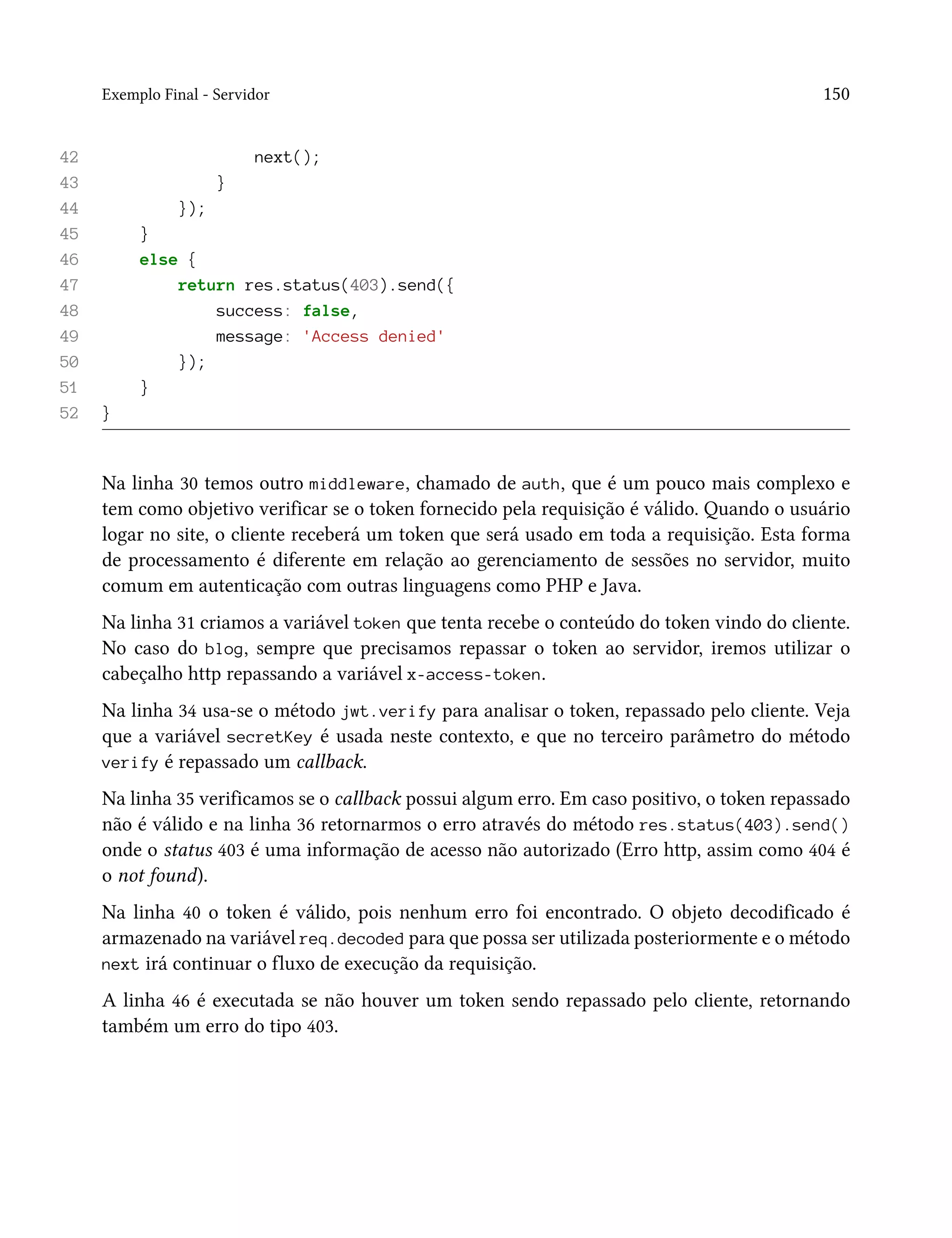 Exemplo Final - Servidor 150
42 next();
43 }
44 });
45 }
46 else {
47 return res.status(403).send({
48 success: false,
49 message: 'Access denied'
50 });
51 }
52 }
Na linha 30 temos outro middleware, chamado de auth, que é um pouco mais complexo e
tem como objetivo verificar se o token fornecido pela requisição é válido. Quando o usuário
logar no site, o cliente receberá um token que será usado em toda a requisição. Esta forma
de processamento é diferente em relação ao gerenciamento de sessões no servidor, muito
comum em autenticação com outras linguagens como PHP e Java.
Na linha 31 criamos a variável token que tenta recebe o conteúdo do token vindo do cliente.
No caso do blog, sempre que precisamos repassar o token ao servidor, iremos utilizar o
cabeçalho http repassando a variável x-access-token.
Na linha 34 usa-se o método jwt.verify para analisar o token, repassado pelo cliente. Veja
que a variável secretKey é usada neste contexto, e que no terceiro parâmetro do método
verify é repassado um callback.
Na linha 35 verificamos se o callback possui algum erro. Em caso positivo, o token repassado
não é válido e na linha 36 retornarmos o erro através do método res.status(403).send()
onde o status 403 é uma informação de acesso não autorizado (Erro http, assim como 404 é
o not found).
Na linha 40 o token é válido, pois nenhum erro foi encontrado. O objeto decodificado é
armazenado na variável req.decoded para que possa ser utilizada posteriormente e o método
next irá continuar o fluxo de execução da requisição.
A linha 46 é executada se não houver um token sendo repassado pelo cliente, retornando
também um erro do tipo 403.
 