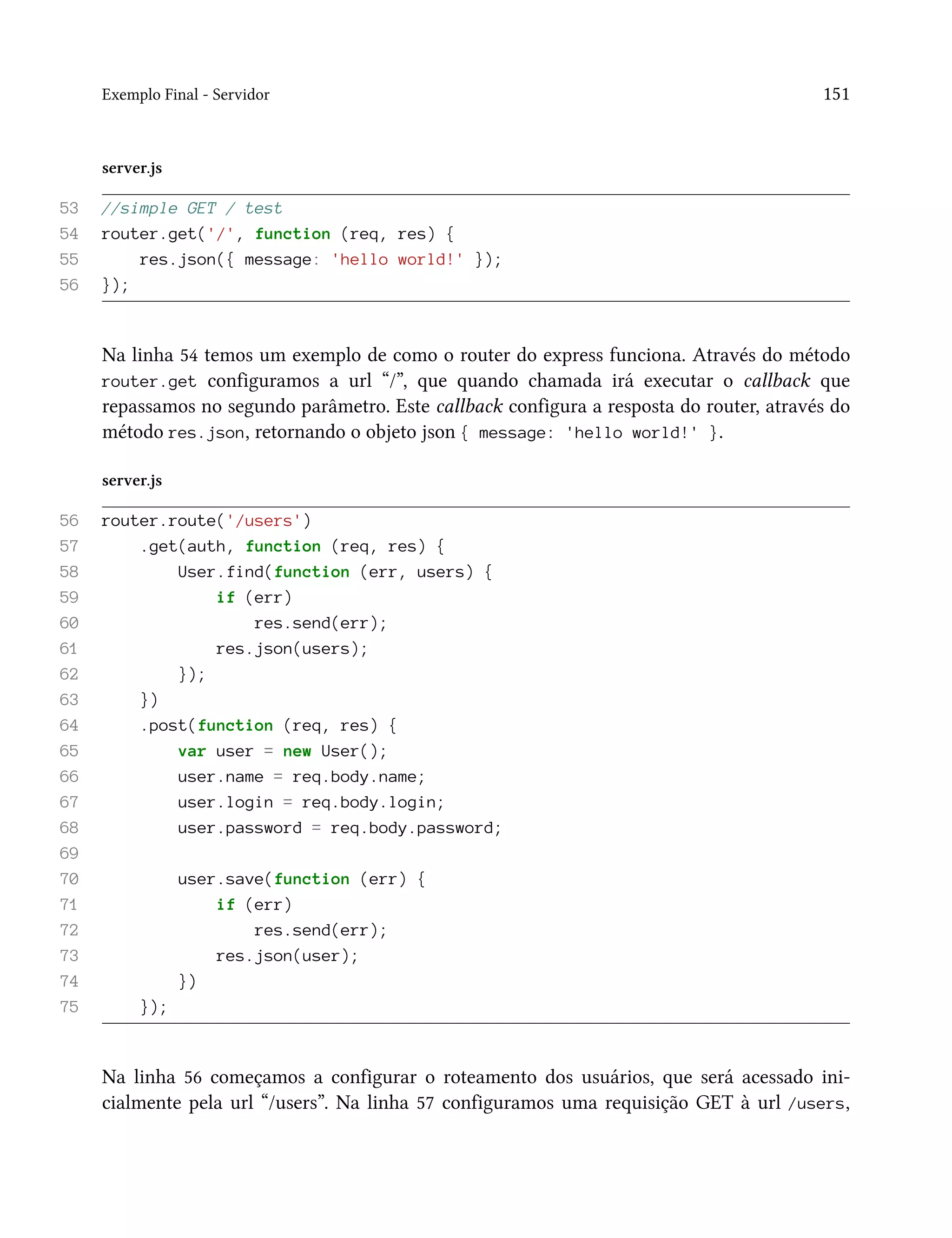 Exemplo Final - Servidor 151
server.js
53 //simple GET / test
54 router.get('/', function (req, res) {
55 res.json({ message: 'hello world!' });
56 });
Na linha 54 temos um exemplo de como o router do express funciona. Através do método
router.get configuramos a url “/”, que quando chamada irá executar o callback que
repassamos no segundo parâmetro. Este callback configura a resposta do router, através do
método res.json, retornando o objeto json { message: 'hello world!' }.
server.js
56 router.route('/users')
57 .get(auth, function (req, res) {
58 User.find(function (err, users) {
59 if (err)
60 res.send(err);
61 res.json(users);
62 });
63 })
64 .post(function (req, res) {
65 var user = new User();
66 user.name = req.body.name;
67 user.login = req.body.login;
68 user.password = req.body.password;
69
70 user.save(function (err) {
71 if (err)
72 res.send(err);
73 res.json(user);
74 })
75 });
Na linha 56 começamos a configurar o roteamento dos usuários, que será acessado ini-
cialmente pela url “/users”. Na linha 57 configuramos uma requisição GET à url /users,
 